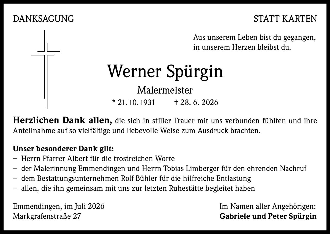 <p><strong>DANKSAGUNG STATT KARTEN</strong></p>

<p>Aus unserem Leben bist du gegangen,<br>in unserem Herzen bleibst du.</p>

<p><strong>Werner Spürgin</strong><br><strong>Malermeister</strong><br>* 21.10.1931  † 28. 6. 2026</p>

<p><strong>Herzlichen Dank allen,</strong> die sich in stiller Trauer mit uns verbunden fühlten und ihre Anteilnahme auf so vielfältige und liebevolle Weise zum Ausdruck brachten.</p>

<p><strong>Unser besonderer Dank gilt:</strong></p>

<p>– Herrn Pfarrer Albert für die trostreichen Worte<br>
– der Malerinnung Emmendingen und Herrn Tobias Limberger für den ehrenden Nachruf<br>
– dem Bestattungsunternehmen Rolf Bühler für die hilfreiche Entlastung<br>
– allen, die ihn gemeinsam mit uns zur letzten Ruhestätte begleitet haben</p>

<p>Emmendingen, im Juli 2026                                          Im Namen aller Angehörigen:<br>Markgrafenstraße 27                                          <strong>Gabriele und Peter Spürgin</strong></p>