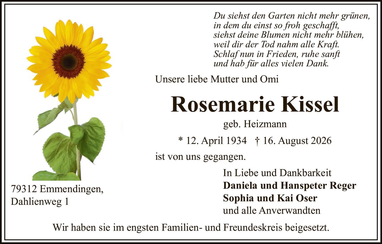 <p>Unsere liebe Mutter und Omi<br/>ist von uns gegangen.</p><p><strong>Rosemarie Kissel</strong><br/>geb. Heizmann<br/>* 12. April 1934 † 16. August 2026</p><p>Wir haben sie im engsten Familien- und Freundeskreis beigesetzt.</p><p>In Liebe und Dankbarkeit<br/><strong>Daniela und Hanspeter Reger</strong><br/><strong>Sophia und Kai Oser</strong><br/>und alle Anverwandten</p><p>79312 Emmendingen,<br/>Dahlienweg 1</p><p><i>Du siehst den Garten nicht mehr grünen,<br/>in dem du einst so froh geschafft,<br/>siehst deine Blumen nicht mehr blühen,<br/>weil dir der Tod nahm alle Kraft.<br/>Schlaf nun in Frieden, ruhe sanft und hab für alles vielen Dank.</i></p>