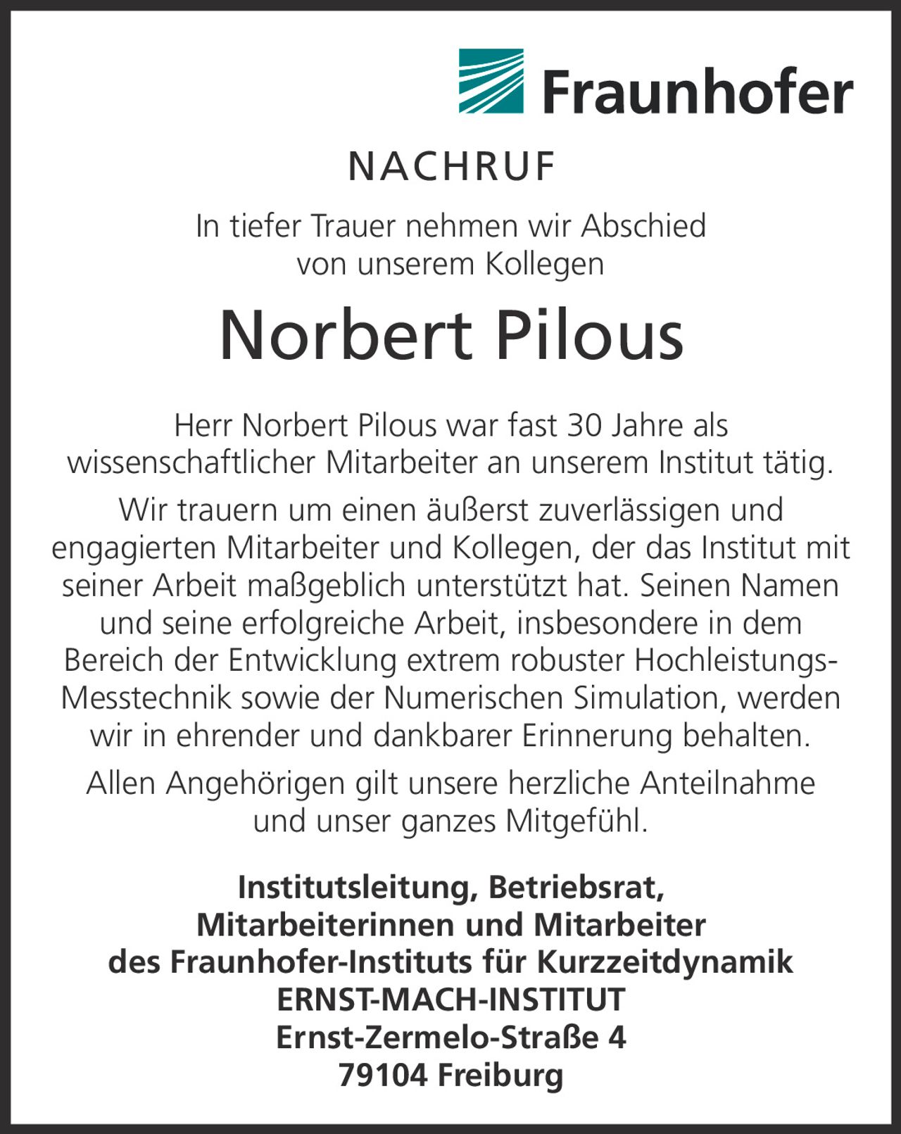 <p><strong>NACHRUF</strong></p>

<p>In tiefer Trauer nehmen wir Abschied von unserem Kollegen</p>

<p><strong>Norbert Pilous</strong></p>

<p>Herr Norbert Pilous war fast 30 Jahre als wissenschaftlicher Mitarbeiter an unserem Institut tätig. Wir trauern um einen äußerst zuverlässigen und engagierten Mitarbeiter und Kollegen, der das Institut mit seiner Arbeit maßgeblich unterstützt hat. Seinen Namen und seine erfolgreiche Arbeit, insbesondere in dem Bereich der Entwicklung extrem robuster Hochleistungs-Messtechnik sowie der Numerischen Simulation, werden wir in ehrender und dankbarer Erinnerung behalten.</p>

<p>Allen Angehörigen gilt unsere herzliche Anteilnahme und unser ganzes Mitgefühl.</p>

<p><strong>Institutsleitung, Betriebsrat, Mitarbeiterinnen und Mitarbeiter des Fraunhofer-Instituts für Kurzzeitdynamik ERNST-MACH-INSTITUT</strong><br/>Ernst-Zermelo-Straße 4<br/>79104 Freiburg</p>