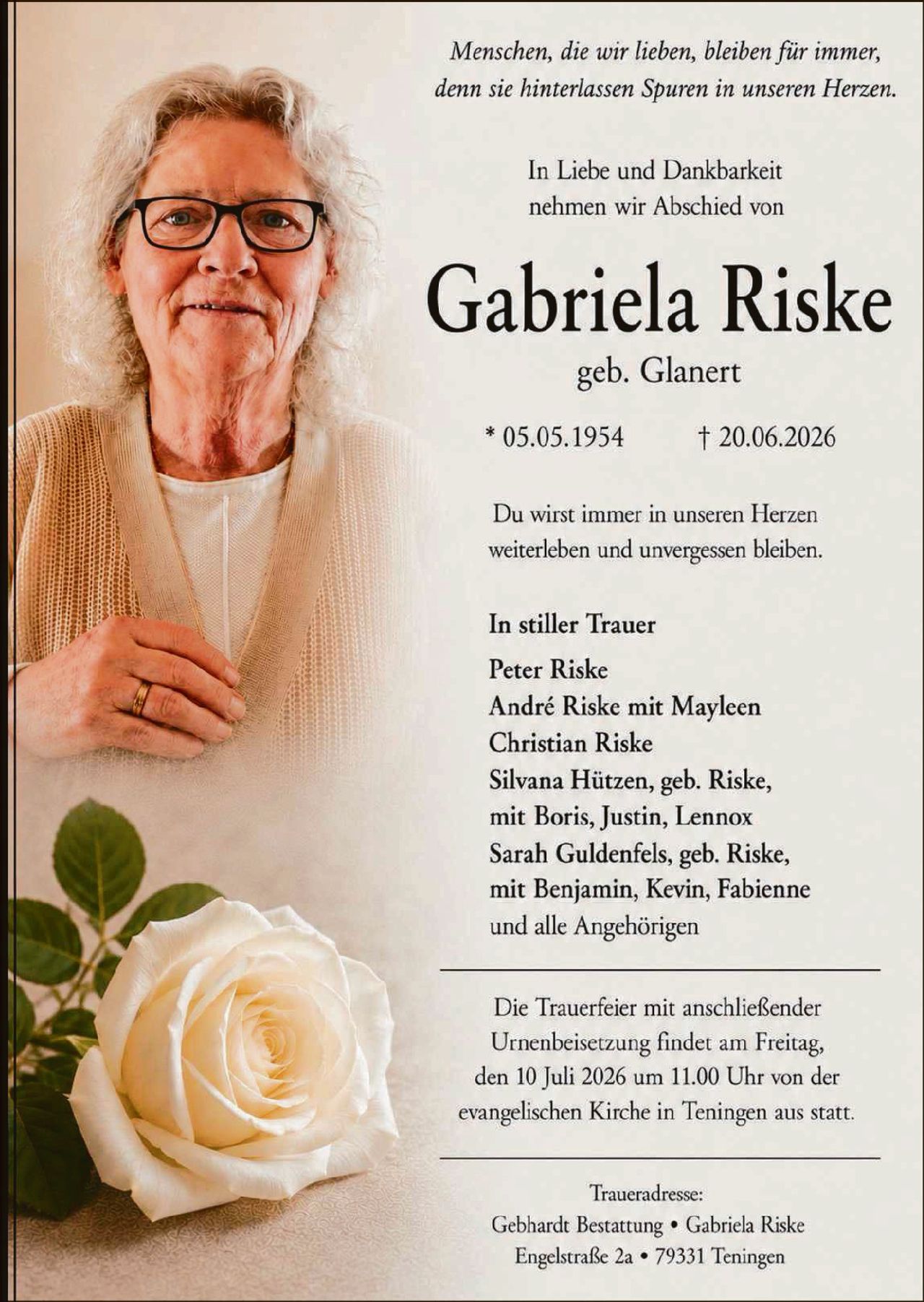 <p><i>Menschen, die wir lieben, bleiben für immer, denn sie hinterlassen Spuren in unseren Herzen.</i></p><p>In Liebe und Dankbarkeit nehmen wir Abschied von</p><p><strong>Gabriela Riske</strong></p><p>geb. Glanert</p><p>* 05.05.1954 &nbsp;&nbsp;&nbsp;&nbsp;&nbsp;&nbsp;&nbsp;&nbsp;&nbsp;&nbsp; † 20.06.2026</p><p>Du wirst immer in unseren Herzen weiterleben und unvergessen bleiben.</p><p><strong>In stiller Trauer</strong></p><p>Peter Riske<br/>André Riske mit Mayleen<br/>Christian Riske<br/>Silvana Hützen, geb. Riske, mit Boris, Justin, Lennox<br/>Sarah Guldenfels, geb. Riske, mit Benjamin, Kevin, Fabienne<br/>und alle Angehörigen</p><p>Die Trauerfeier mit anschließender Urnenbeisetzung findet am Freitag, den 10 Juli 2026 um 11.00 Uhr von der evangelischen Kirche in Teningen aus statt.</p><p>Trueradresse:<br/>Gebhardt Bestattung • Gabriela Riske<br/>Engelstraße 2a • 79331 Teningen</p>