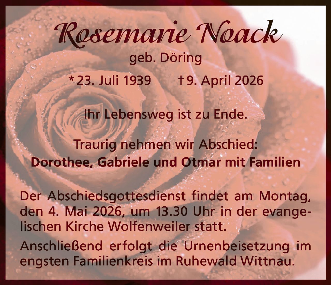 Rosemarie Noack
geb. Döring

* 23. Juli 1939   † 9. April 2026
Ihr Lebensweg ist zu Ende.
Traurig nehmen wir Abschied:
Dorothee, Gabriele und Otmar mit Familien
Der Abschiedsgottesdienst findet am Montag,
den 4. Mai 2026, um 13.30 Uhr in der evangelischen Kirche Wolfenweiler statt.
Anschließend erfolgt die Urnenbeisetzung im
engsten Familienkreis im Ruhewald Wittnau.