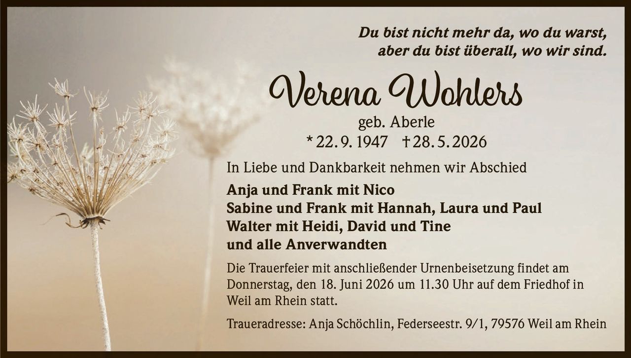<p><i>Du bist nicht mehr da, wo du warst, aber du bist überall, wo wir sind.</i></p>

<p><strong>Verena Wohlers</strong><br>geb. Aberle<br>* 22. 9. 1947 † 28. 5. 2026</p>

<p>In Liebe und Dankbarkeit nehmen wir Abschied</p>

<p><strong>Anja und Frank mit Nico<br>Sabine und Frank mit Hannah, Laura und Paul<br>Walter mit Heidi, David und Tine<br>und alle Anverwandten</strong></p>

<p>Die Trauerfeier mit anschließender Urnenbeisetzung findet am Donnerstag, den 18. Juni 2026 um 11.30 Uhr auf dem Friedhof in Weil am Rhein statt.</p>

<p>Traueradresse: Anja Schöchlin, Federseestr. 9/1, 79576 Weil am Rhein</p>
