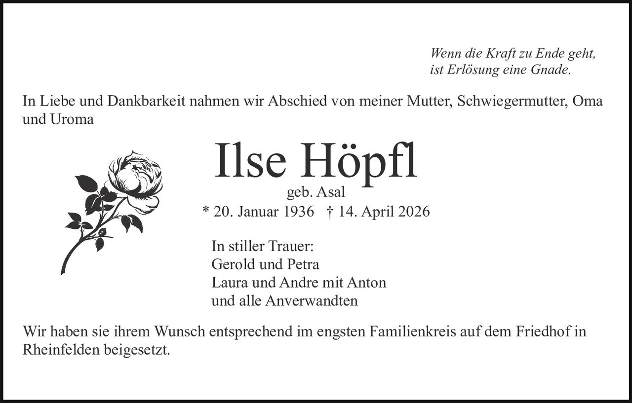 Wenn die Kraft zu Ende geht,
ist Erlösung eine Gnade.

In Liebe und Dankbarkeit nahmen wir Abschied von meiner Mutter, Schwiegermutter, Oma
und Uroma

Ilse Höpfl

geb. Asal
* 20. Januar 1936 † 14. April 2026
In stiller Trauer:
Gerold und Petra
Laura und Andre mit Anton
und alle Anverwandten
Wir haben sie ihrem Wunsch entsprechend im engsten Familienkreis auf dem Friedhof in
Rheinfelden beigesetzt.
