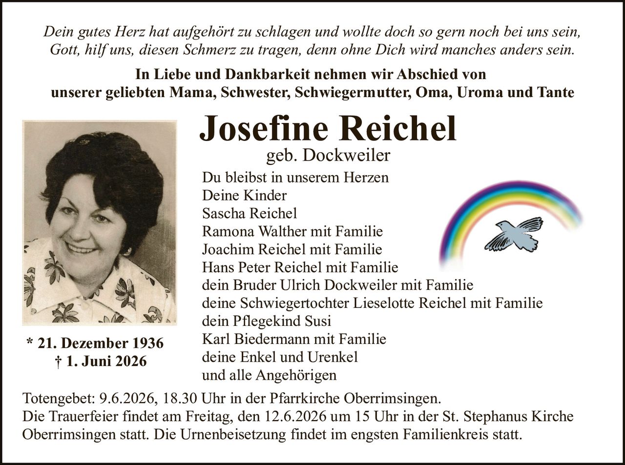 <p><i>Dein gutes Herz hat aufgehört zu schlagen und wollte doch so gern noch bei uns sein,<br>Gott, hilf uns, diesen Schmerz zu tragen, denn ohne Dich wird manches anders sein.</i></p><p><strong>In Liebe und Dankbarkeit nehmen wir Abschied von<br>unserer geliebten Mama, Schwester, Schwiegermutter, Oma, Uroma und Tante</strong></p><p><strong>Josefine Reichel</strong><br>geb. Dockweiler<br>* 21. Dezember 1936<br>† 1. Juni 2026</p><p>Du bleibst in unserem Herzen<br>Deine Kinder</p><p>Sascha Reichel<br>Ramona Walther mit Familie<br>Joachim Reichel mit Familie<br>Hans Peter Reichel mit Familie<br>dein Bruder Ulrich Dockweiler mit Familie<br>deine Schwiegertochter Lieselotte Reichel mit Familie<br>dein Pflegekind Susi<br>Karl Biedermann mit Familie<br>deine Enkel und Urenkel<br>und alle Angehörigen</p><p>Totengebet: 9.6.2026, 18.30 Uhr in der Pfarrkirche Oberrimsingen.<br>Die Trauerfeier findet am Freitag, den 12.6.2026 um 15 Uhr in der St. Stephanus Kirche Oberrimsingen statt. Die Urnenbeisetzung findet im engsten Familienkreis statt.</p>