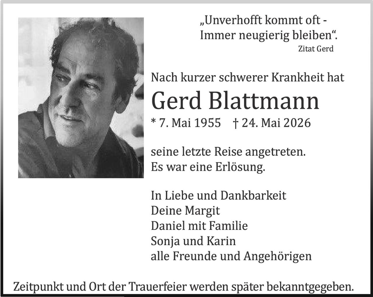 <p><i>„Unverhofft kommt oft -<br>Immer neugierig bleiben“.</i><br>Zitat Gerd</p><p>Nach kurzer schwererer Krankheit hat<br><strong>Gerd Blattmann</strong><br>* 7. Mai 1955 † 24. Mai 2026</p><p>seine letzte Reise angetreten.<br>Es war eine Erlösung.</p><p>In Liebe und Dankbarkeit<br>Deine Margit<br>Daniel mit Familie<br>Sonja und Karin<br>alle Freunde und Angehörigen</p><p>Zeitpunkt und Ort der Trauerfeier werden später bekanntgegeben.</p>