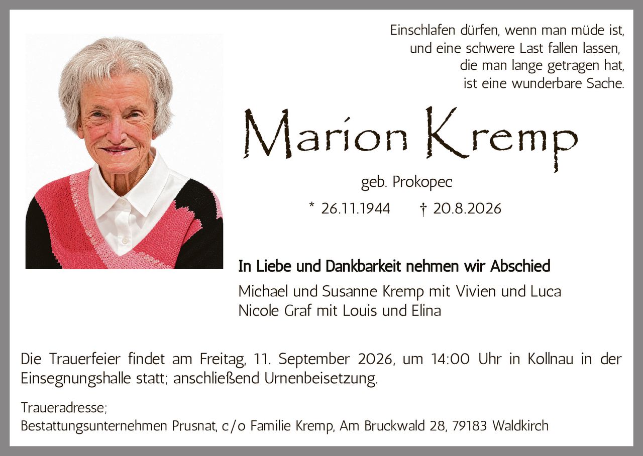 <p>Marion Kremp<br/>geb. Prokopec<br/>* 26.11.1944 † 20.8.2026</p><p><i>Einschlafen dürfen, wenn man müde ist,<br/>und eine schwere Last fallen lassen,<br/>die man lange getragen hat,<br/>ist eine wunderbare Sache.</i></p><p><strong>In Liebe und Dankbarkeit nehmen wir Abschied</strong></p><p>Michael und Susanne Kremp mit Vivien und Luca<br/>Nicole Graf mit Louis und Elina</p><p>Die Trauerfeier findet am Freitag, 11. September 2026, um 14:00 Uhr in Kollnau in der Einsegnungshalle statt; anschließend Urnenbeisetzung.</p><p>Traueradresse;<br/>Bestattungsunternehmen Prusnat, c/o Familie Kremp, Am Bruckwald 28, 79183 Waldkirch</p>
