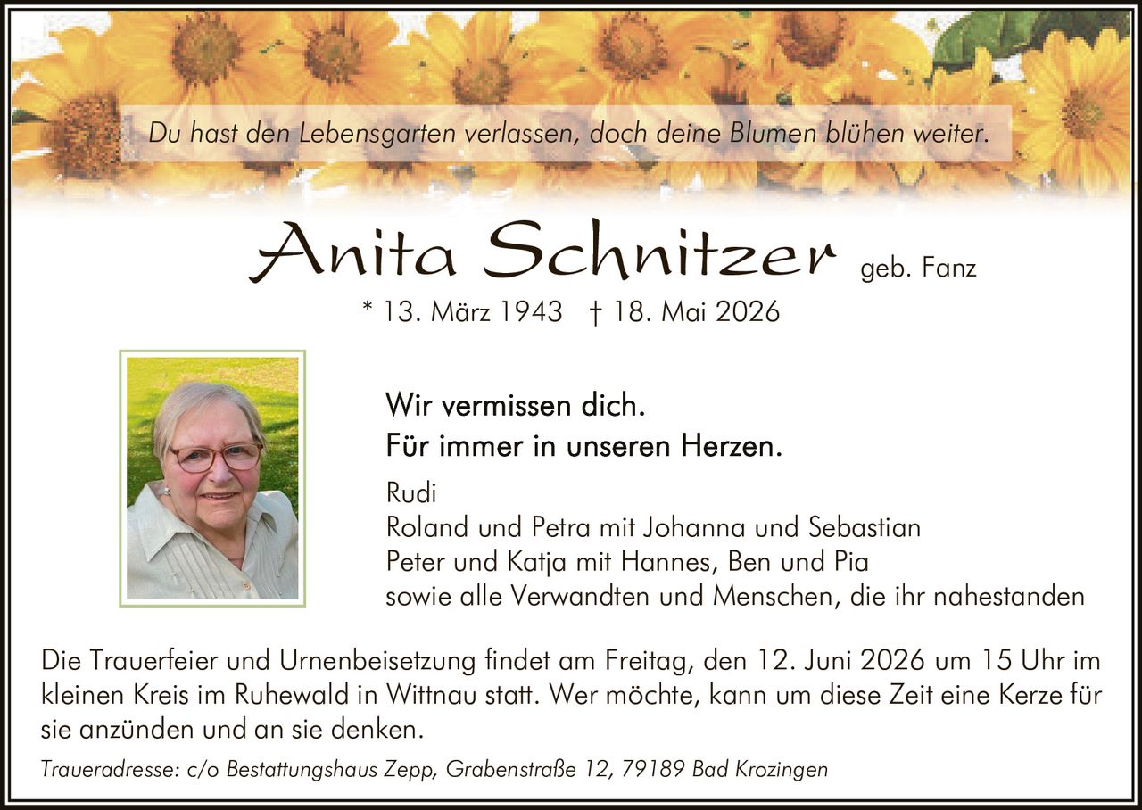 <p>Du hast den Lebensgarten verlassen, doch deine Blumen blühen weiter.</p><p><strong>Anita Schnitzer</strong> geb. Fanz<br>* 13. März 1943 † 18. Mai 2026</p><p>Wir vermissen dich.<br>Für immer in unseren Herzen.<br>Rudi<br>Roland und Petra mit Johanna und Sebastian<br>Peter und Katja mit Hannes, Ben und Pia<br>sowie alle Verwandten und Menschen, die ihr nahestanden</p><p>Die Trauerfeier und Urnenbeisetzung findet am Freitag, den 12. Juni 2026 um 15 Uhr im kleinen Kreis im Ruhewald in Wittnau statt. Wer möchte, kann um diese Zeit eine Kerze für sie anzünden und an sie denken.</p><p>Traueradresse: c/o Bestattungshaus Zepp, Grabenstraße 12, 79189 Bad Krozingen</p>