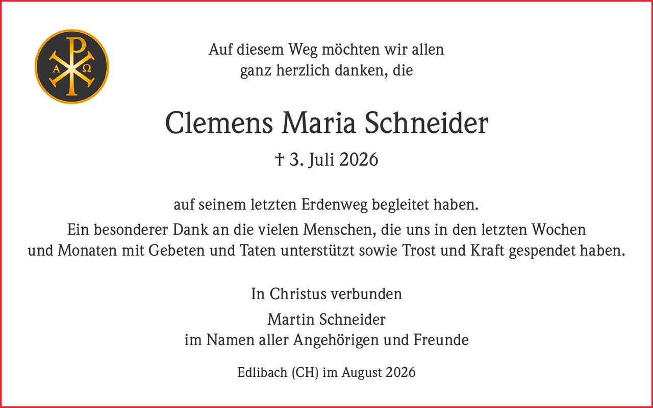 <p>Auf diesem Weg möchten wir allen ganz herzlich danken, die</p>

<p><strong>Clemens Maria Schneider</strong><br>† 3. Juli 2026</p>

<p>auf seinem letzten Erdenweg begleitet haben.</p>

<p>Ein besonderer Dank an die vielen Menschen, die uns in den letzten Wochen und Monaten mit Gebeten und Taten unterstützt sowie Trost und Kraft gespendet haben.</p>

<p>In Christus verbunden</p>

<p>Martin Schneider<br>im Namen aller Angehörigen und Freunde</p>

<p>Edlibach (CH) im August 2026</p>