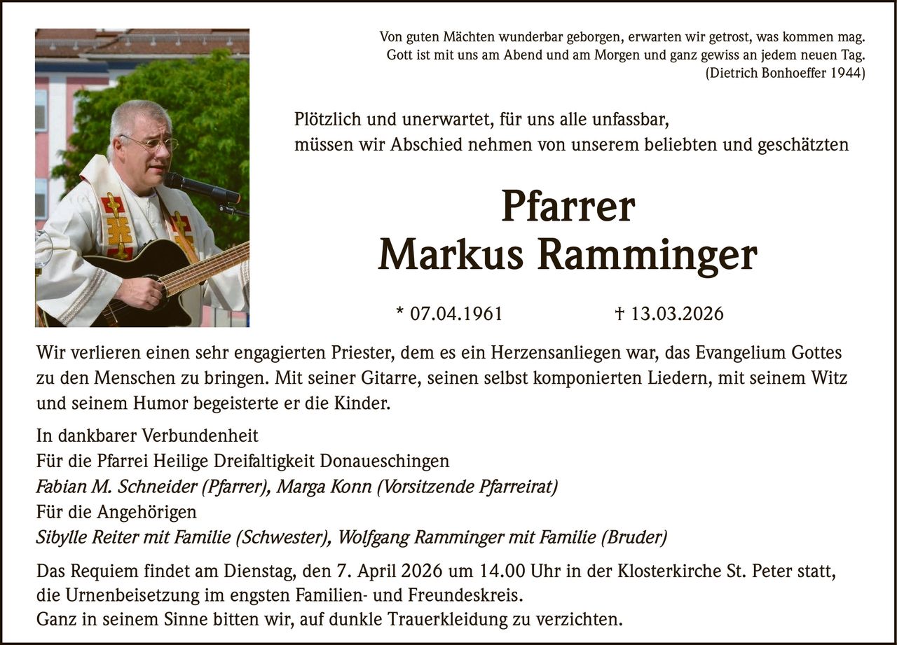 Von guten Mächten wunderbar geborgen, erwarten wir getrost, was kommen mag.
Gott ist mit uns am Abend und am Morgen und ganz gewiss an jedem neuen Tag.
(Dietrich Bonhoeffer 1944)

Plötzlich und unerwartet, für uns alle unfassbar,
müssen wir Abschied nehmen von unserem beliebten und geschätzten

Pfarrer
Markus Ramminger
* 07.04.1961

† 13.03.2026

Wir verlieren einen sehr engagierten Priester, dem es ein Herzensanliegen war, das Evangelium Gottes
zu den Menschen zu bringen. Mit seiner Gitarre, seinen selbst komponierten Liedern, mit seinem Witz
und seinem Humor begeisterte er die Kinder.
In dankbarer Verbundenheit
Für die Pfarrei Heilige Dreifaltigkeit Donaueschingen
Fabian M. Schneider (Pfarrer), Marga Konn (Vorsitzende Pfarreirat)
Für die Angehörigen
Sibylle Reiter mit Familie (Schwester), Wolfgang Ramminger mit Familie (Bruder)
Das Requiem findet am Dienstag, den 7. April 2026 um 14.00 Uhr in der Klosterkirche St. Peter statt,
die Urnenbeisetzung im engsten Familien- und Freundeskreis.
Ganz in seinem Sinne bitten wir, auf dunkle Trauerkleidung zu verzichten.