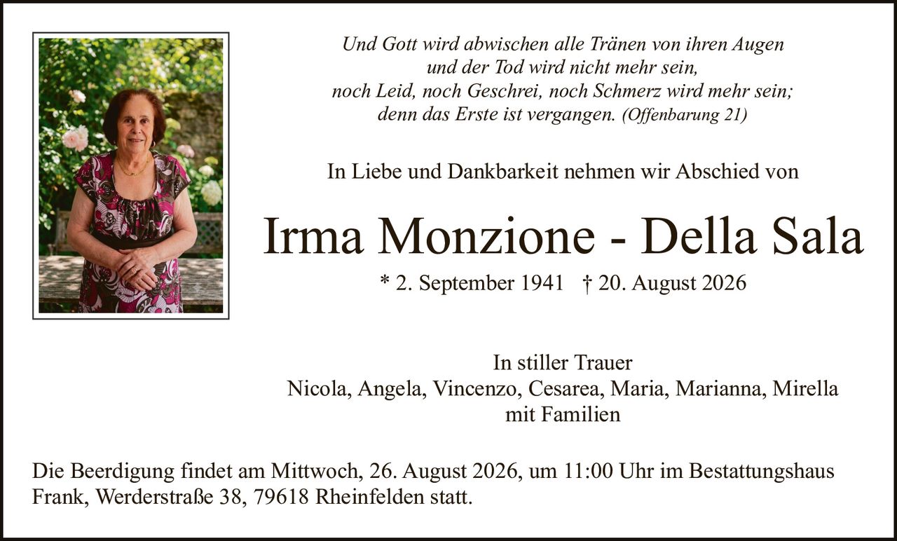 <p><strong>In stiller Trauer</strong></p>

<p>Nicola, Angela, Vincenzo, Cesarea, Maria, Marianna, Mirella<br>mit Familien</p>

<p><i>Und Gott wird abwischen alle Tränen von ihren Augen<br>und der Tod wird nicht mehr sein,<br>noch Leid, noch Geschrei, noch Schmerz wird mehr sein;<br>denn das Erste ist vergangen. (Offenbarung 21)</i></p>

<p><strong>In Liebe und Dankbarkeit nehmen wir Abschied von</strong></p>

<p><strong>Irma Monzione - Della Sala</strong><br>* 2. September 1941  † 20. August 2026</p>

<p>Die Beerdigung findet am Mittwoch, 26. August 2026, um 11:00 Uhr im Bestattungshaus Frank, Werderstraße 38, 79618 Rheinfelden statt.</p>