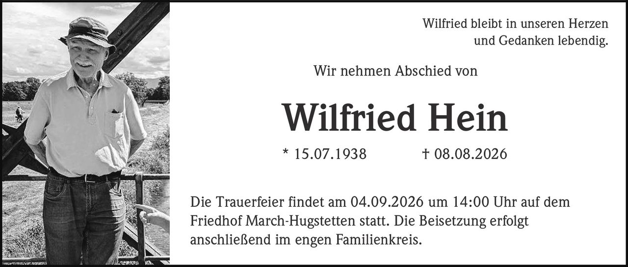 <p>Wilfried bleibt in unseren Herzen und Gedanken lebendig</p><p>Wir nehmen Abschied von</p><p><strong>Wilfried Hein</strong></p><p>* 15.07.1938 † 08.08.2026</p><p>Die Trauerfeier findet am 04.09.2026 um 14:00 Uhr auf dem Friedhof March-Hugstetten statt. Die Beisetzung erfolgt anschließend im engen Familienkreis.</p>