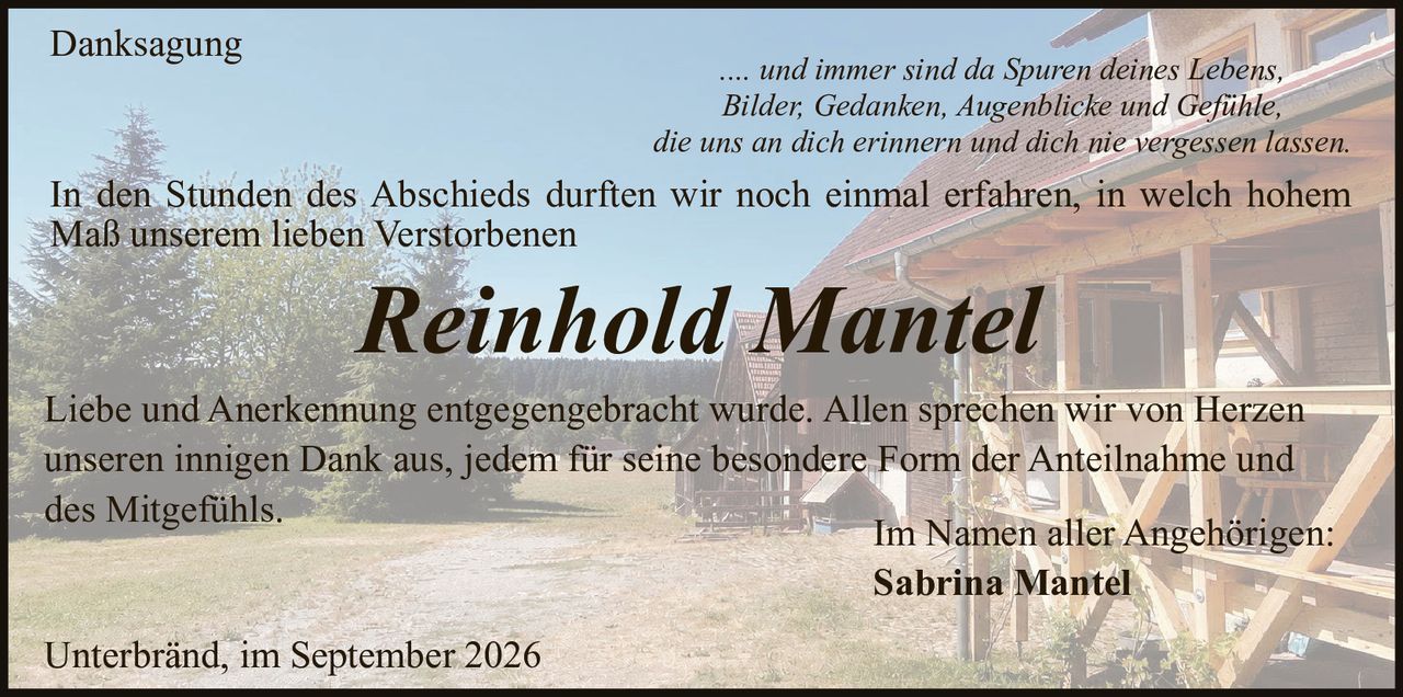 <p><strong>Danksagung</strong></p>

<p>.... und immer sind da Spuren deines Lebens,<br>
Bilder, Gedanken, Augenblicke und Gefühle,<br>
die uns an dich erinnern und dich nie vergessen lassen.</p>

<p>In den Stunden des Abschieds durften wir noch einmal erfahren, in welch hohem Maß unserem lieben Verstorbenen</p>

<p><strong>Reinhold Mantel</strong></p>

<p>Liebe und Anerkennung entgegengebracht wurde. Allen sprechen wir von Herzen unseren innigen Dank aus, jedem für seine besondere Form der Anteilnahme und des Mitgefühls.</p>

<p>Im Namen aller Angehörigen:<br>
<strong>Sabrina Mantel</strong></p>

<p>Unterbränd, im September 2026</p>