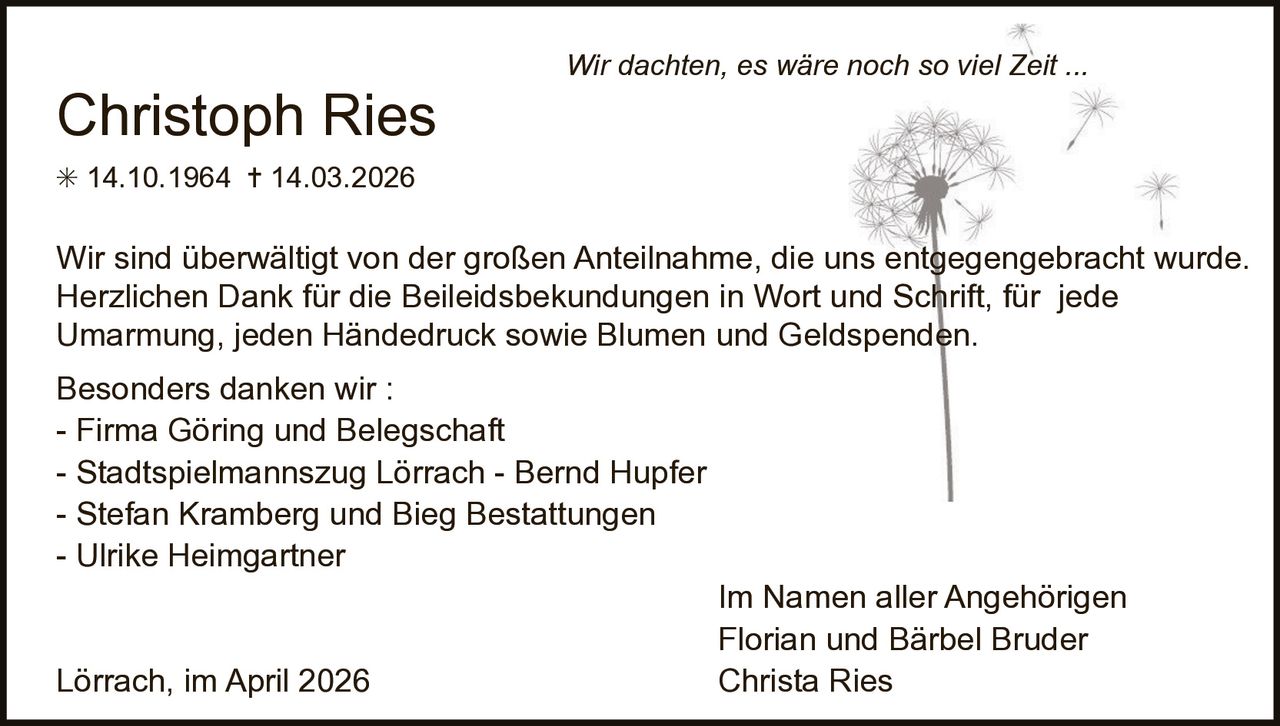 Christoph Ries

Wir dachten, es wäre noch so viel Zeit ...

✳ 14.10.1964 ✝ 14.03.2026

Wir sind überwältigt von der großen Anteilnahme, die uns entgegengebracht wurde.
Herzlichen Dank für die Beileidsbekundungen in Wort und Schrift, für jede
Umarmung, jeden Händedruck sowie Blumen und Geldspenden.
Besonders danken wir :
- Firma Göring und Belegschaft
- Stadtspielmannszug Lörrach - Bernd Hupfer
- Stefan Kramberg und Bieg Bestattungen
- Ulrike Heimgartner

Lörrach, im April 2026

Im Namen aller Angehörigen
Florian und Bärbel Bruder
Christa Ries