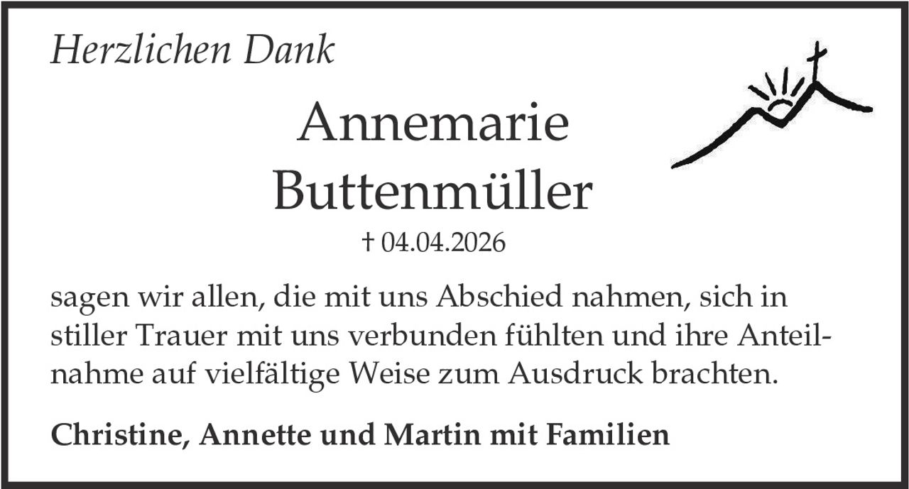 <p><i>Herzlichen Dank</i></p><p><strong>Annemarie Buttenmüller</strong><br>† 04.04.2026</p><p>sagen wir allen, die mit uns Abschied nahmen, sich in stiller Trauer mit uns verbunden fühlten und ihre Anteilnahme auf vielfältige Weise zum Ausdruck brachten.</p><p><strong>Christine, Annette und Martin mit Familien</strong></p>