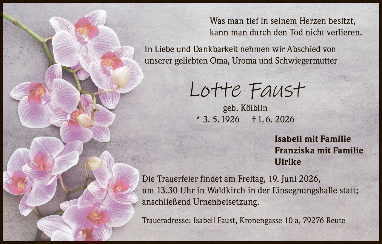 <p>Was man tief in seinem Herzen besitzt,<br>kann man durch den Tod nicht verlieren.</p><p>In Liebe und Dankbarkeit nehmen wir Abschied von<br>unserer geliebten Oma, Uroma und Schwiegermutter</p><p><strong>Lotte Faust</strong><br>geb. Kölblin<br>* 3. 5. 1926 † 1. 6. 2026</p><p>Isabell mit Familie<br>Franziska mit Familie<br>Ulrike</p><p>Die Trauerfeier findet am Freitag, 19. Juni 2026,<br>um 13.30 Uhr in Waldkirch in der Einsegnungshalle statt;<br>anschließend Urnenbeisetzung.</p><p>Traueradresse: Isabell Faust, Kronengasse 10 a, 79276 Reute</p>