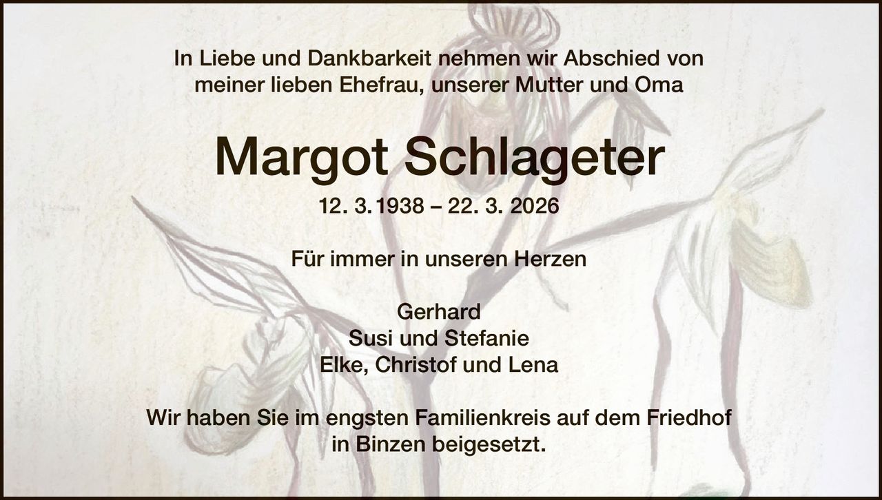In Liebe und Dankbarkeit nehmen wir Abschied von
meiner lieben Ehefrau, unserer Mutter und Oma

Margot Schlageter
12. 3. 1938 – 22. 3. 2026
Für immer in unseren Herzen
Gerhard
Susi und Stefanie
Elke, Christof und Lena
Wir haben Sie im engsten Familienkreis auf dem Friedhof
in Binzen beigesetzt.