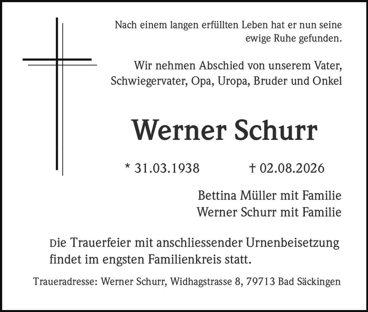 <p>Nach einem langen erfüllten Leben hat er nun seine ewige Ruhe gefunden.</p>

<p>Wir nehmen Abschied von unserem Vater, Schwiegervater, Opa, Uropa, Bruder und Onkel</p>

<p><strong>Werner Schurr</strong><br>
* 31.03.1938 † 02.08.2026</p>

<p>Bettina Müller mit Familie<br>
Werner Schurr mit Familie</p>

<p>Die Trauerfeier mit anschliessender Urnenbeisetzung findet im engsten Familienkreis statt.</p>

<p>Traueradresse: Werner Schurr, Widhagstrasse 8, 79713 Bad Säckingen</p>