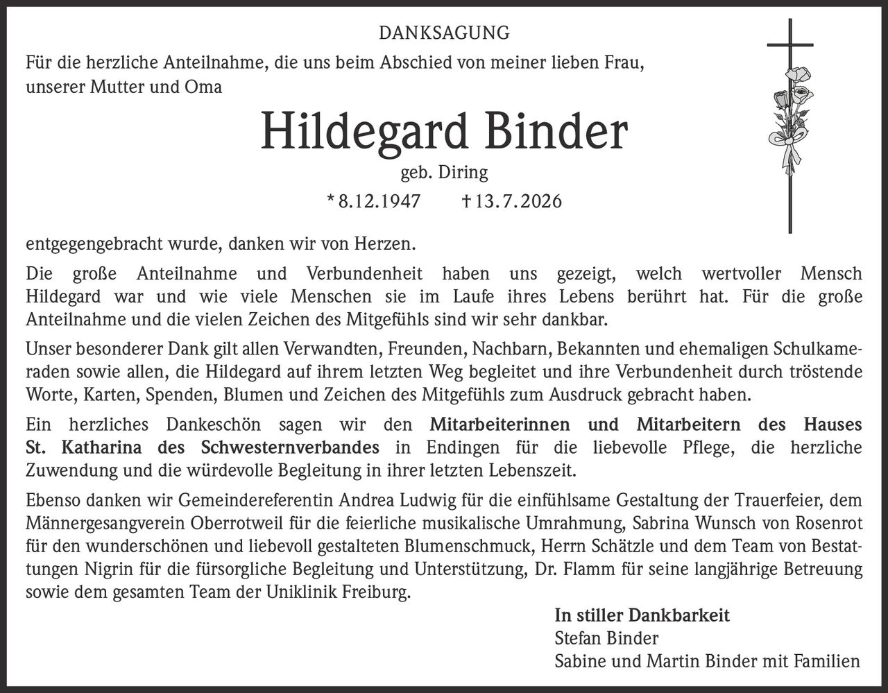 <strong>DANKSAGUNG</strong>

<p>Für die herzliche Anteilnahme, die uns beim Abschied von meiner lieben Frau, unserer Mutter und Oma</p>

<p><strong>Hildegard Binder</strong><br>geb. Diring<br>* 8.12.1947 † 13.7.2026</p>

<p>entgegengebracht wurde, danken wir von Herzen.</p>

<p>Die große Anteilnahme und Verbundenheit haben uns gezeigt, welch wertvoller Mensch Hildegard war und wie viele Menschen sie im Laufe ihres Lebens berührt hat. Für die große Anteilnahme und die vielen Zeichen des Mitgefühls sind wir sehr dankbar.</p>

<p>Unser besonderer Dank gilt allen Verwandten, Freunden, Nachbarn, Bekannten und ehemaligen Schulkameraden sowie allen, die Hildegard auf ihrem letzten Weg begleitet und ihre Verbundenheit durch tröstende Worte, Karten, Spenden, Blumen und Zeichen des Mitgefühls zum Ausdruck gebracht haben.</p>

<p>Ein herzliches Dankeschön sagen wir den <strong>Mitarbeiterinnen und Mitarbeitern des Hauses St. Katharina des Schwesternverbandes in Endingen</strong> für die liebevolle Pflege, die herzliche Zuwendung und die würdevolle Begleitung in ihrer letzten Lebenszeit.</p>

<p>Ebenso danken wir Gemeindereferentin Andrea Ludwig für die einfühlsame Gestaltung der Trauerfeier, dem Männergesangverein Oberrotweil für die feierliche musikalische Umrahmung, Sabrina Wunsch von Rosenrot für den wunderschönen und liebevoll gestalteten Blumenschmuck, Herrn Schätzle und dem Team von Bestattungen Nigrin für die fürsorgliche Begleitung und Unterstützung, Dr. Flamm für seine langjährige Betreuung sowie dem gesamten Team der Uniklinik Freiburg.</p>

<p><strong>In stiller Dankbarkeit</strong><br>Stefan Binder<br>Sabine und Martin Binder mit Familien</p>