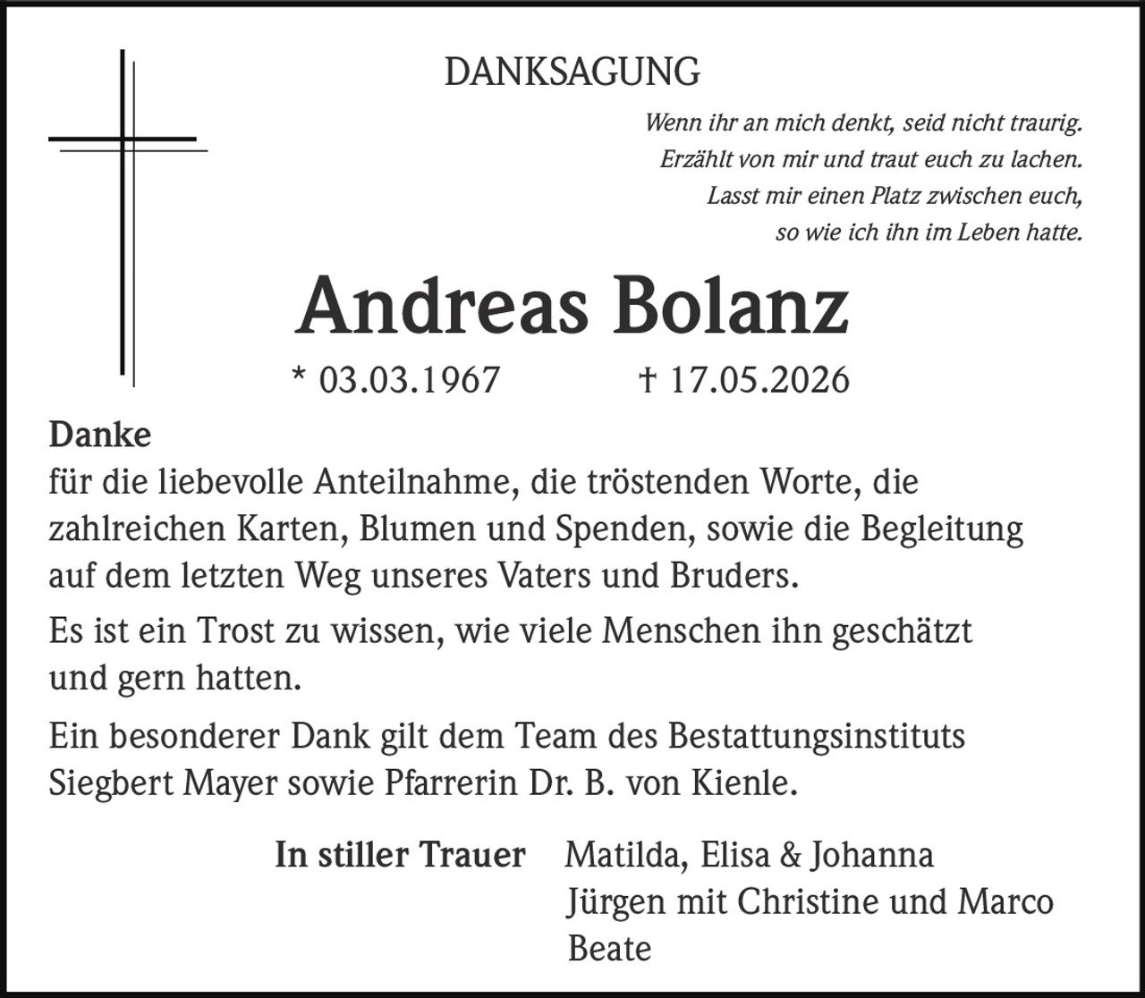 <p><i>Wenn ihr an mich denkt, seid nicht traurig.<br>Erzählt von mir und traut euch zu lachen.<br>Lasst mir einen Platz zwischen euch,<br>so wie ich ihn im Leben hatte.</i></p><p><strong>Andreas Bolanz</strong><br>* 03.03.1967 † 17.05.2026</p><p><strong>Danke</strong><br>für die liebevolle Anteilnahme, die tröstenden Worte, die zahlreichen Karten, Blumen und Spenden, sowie die Begleitung auf dem letzten Weg unseres Vaters und Bruders.</p><p>Es ist ein Trost zu wissen, wie viele Menschen ihn geschätzt und gern hatten.</p><p>Ein besonderer Dank gilt dem Team des Bestattungsinstituts Siegbert Mayer sowie Pfarrerin Dr. B. von Kienle.</p><p><strong>In stiller Trauer</strong> Matilda, Elisa &amp; Johanna<br>Jürgen mit Christine und Marco<br>Beate</p>