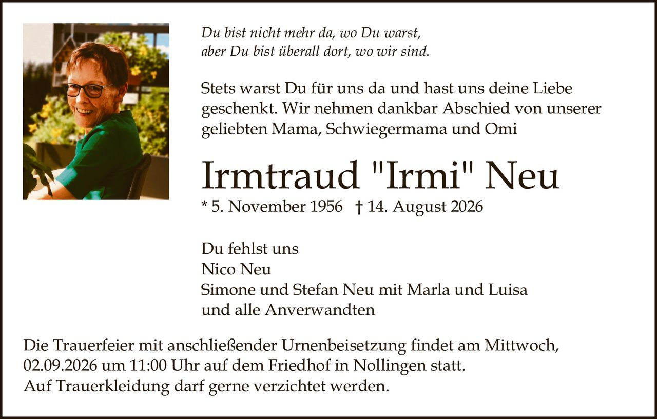 <p><i>Du bist nicht mehr da, wo Du warst,<br>aber Du bist überall dort, wo wir sind.</i></p><p>Stets warst Du für uns da und hast uns deine Liebe geschenkt. Wir nehmen dankbar Abschied von unserer geliebten Mama, Schwiegermama und Omi</p><p><strong>Irmtraud "Irmi" Neu</strong><br>* 5. November 1956 † 14. August 2026</p><p>Du fehlst uns<br>Nico Neu<br>Simone und Stefan Neu mit Marla und Luisa<br>und alle Anverwandten</p><p>Die Trauerfeier mit anschließender Urnenbeisetzung findet am Mittwoch, 02.09.2026 um 11:00 Uhr auf dem Friedhof in Nollingen statt.<br>Auf Trauerkleidung darf gerne verzichtet werden.</p>