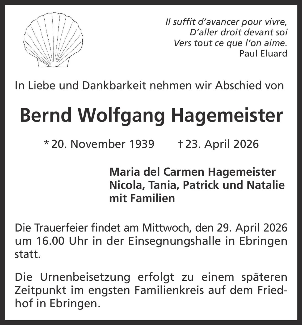 Il suffit d’avancer pour vivre,
D’aller droit devant soi
Vers tout ce que l’on aime.
Paul Eluard

In Liebe und Dankbarkeit nehmen wir Abschied von

Bernd Wolfgang Hagemeister
* 20. November 1939   † 23. April 2026
Maria del Carmen Hagemeister
Nicola, Tania, Patrick und Natalie
mit Familien
Die Trauerfeier findet am Mittwoch, den 29. April 2026
um 16.00 Uhr in der Einsegnungshalle in Ebringen
statt.
Die Urnenbeisetzung erfolgt zu einem späteren
Zeitpunkt im engsten Familienkreis auf dem Friedhof in Ebringen.