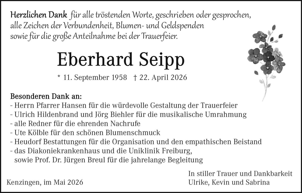 <p>Herzlichen Dank für alle tröstenden Worte, geschrieben oder gesprochen,<br>alle Zeichen der Verbundenheit, Blumen- und Geldspenden<br>sowie für die große Anteilnahme bei der Trauerfeier.</p><p><strong>Eberhard Seipp</strong><br>* 11. September 1958 † 22. April 2026</p><p>Besonderen Dank an:<br>- Herrn Pfarrer Hansen für die würdevolle Gestaltung der Trauerfeier<br>- Ulrich Hildenbrand und Jörg Biehler für die musikalische Umrahmung<br>- alle Redner für die ehrenden Nachrufe<br>- Ute Kölble für den schönen Blumenschmuck<br>- Heudorf Bestattungen für die Organisation und den empathischen Beistand<br>- das Diakoniekrankenhaus und die Uniklinik Freiburg,<br>sowie Prof. Dr. Jürgen Breul für die jahrelange Begleitung</p><p>Kenzingen, im Mai 2026<br>In stiller Trauer und Dankbarkeit<br>Ulrike, Kevin und Sabrina</p>