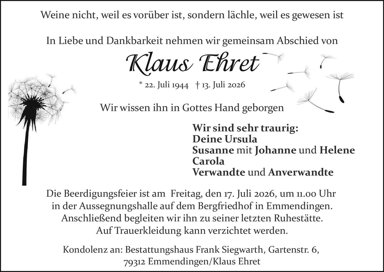<p>Weine nicht, weil es vorüber ist, sondern lächle, weil es gewesen ist</p>

<p>In Liebe und Dankbarkeit nehmen wir gemeinsam Abschied von</p>

<p><strong>Klaus Ehret</strong><br>
* 22. Juli 1944 † 13. Juli 2026</p>

<p>Wir wissen ihn in Gottes Hand geborgen</p>

<p>Wir sind sehr traurig:<br>
Deine Ursula<br>
Susanne mit Johanne und Helene<br>
Carola<br>
Verwandte und Anverwandte</p>

<p>Die Beerdigungsfeier ist am Freitag, den 17. Juli 2026, um 11.00 Uhr in der Aussegnungshalle auf dem Bergfriedhof in Emmendingen. Anschließend begleiten wir ihn zu seiner letzten Ruhestätte. Auf Trauerkleidung kann verzichtet werden.</p>

<p>Kondolenz an: Bestattungshaus Frank Siegwarth, Gartenstr. 6, 79312 Emmendingen/Klaus Ehret</p>