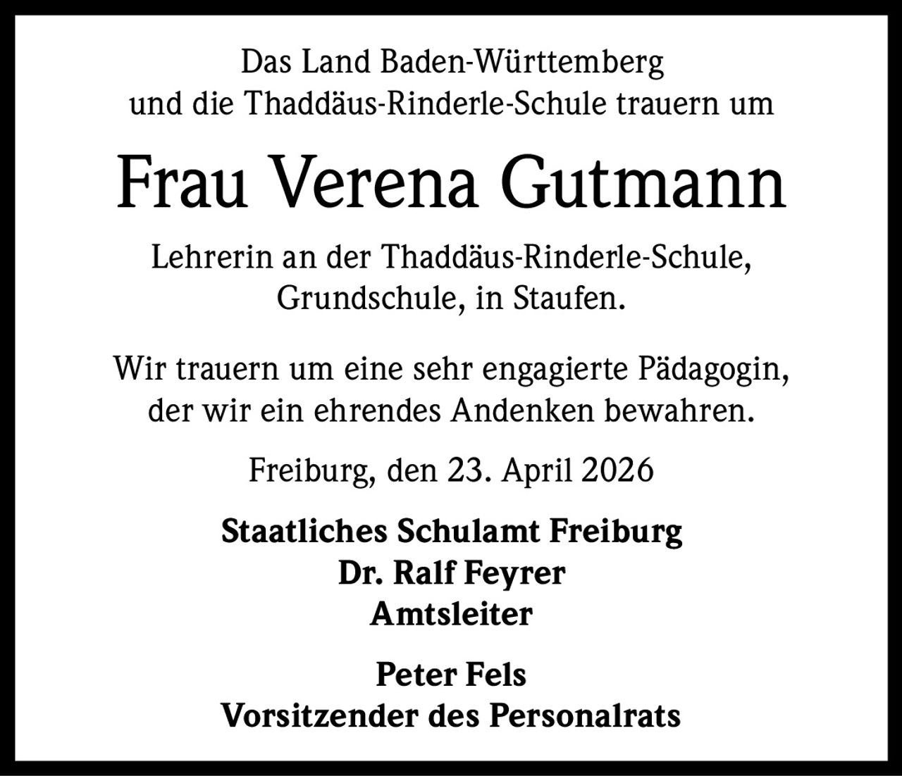 Das Land Baden-Württemberg
und die Thaddäus-Rinderle-Schule trauern um

Frau Verena Gutmann
Lehrerin an der Thaddäus-Rinderle-Schule,
Grundschule, in Staufen.
Wir trauern um eine sehr engagierte Pädagogin,
der wir ein ehrendes Andenken bewahren.
Freiburg, den 23. April 2026
Staatliches Schulamt Freiburg
Dr. Ralf Feyrer
Amtsleiter
Peter Fels
Vorsitzender des Personalrats