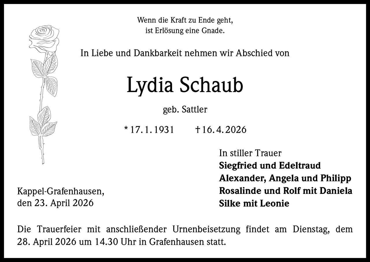 Wenn die Kraft zu Ende geht,
ist Erlösung eine Gnade.

In Liebe und Dankbarkeit nehmen wir Abschied von

Lydia Schaub
geb. Sattler
* 17. 1. 1931   † 16. 4. 2026

Kappel-Grafenhausen,
den 23. April 2026

In stiller Trauer
Siegfried und Edeltraud
Alexander, Angela und Philipp
Rosalinde und Rolf mit Daniela
Silke mit Leonie

Die Trauerfeier mit anschließender Urnenbeisetzung findet am Dienstag, dem
28. April 2026 um 14.30 Uhr in Grafenhausen statt.