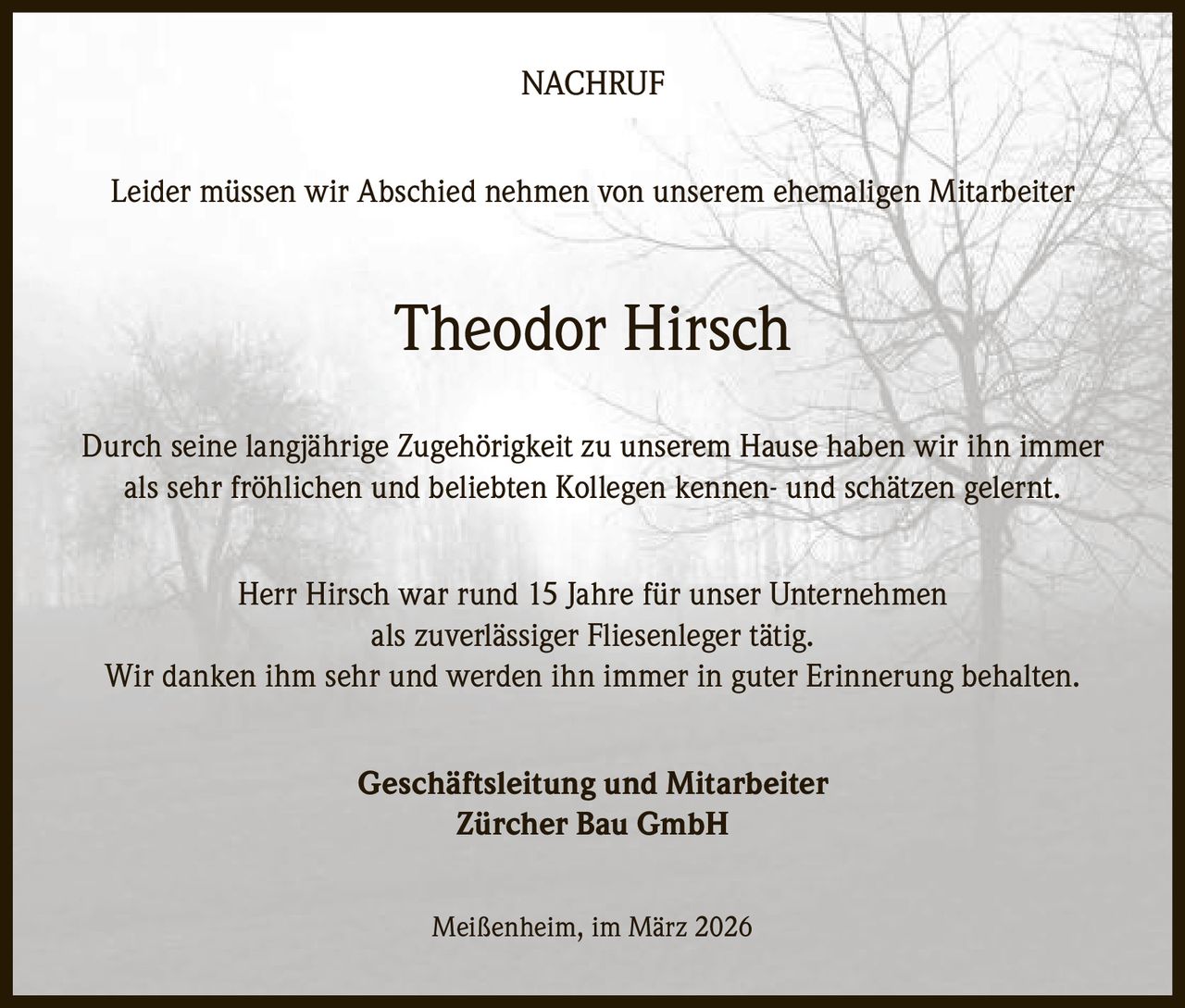 NACHRUF
Leider müssen wir Abschied nehmen von unserem ehemaligen Mitarbeiter

Theodor Hirsch
Durch seine langjährige Zugehörigkeit zu unserem Hause haben wir ihn immer
als sehr fröhlichen und beliebten Kollegen kennen- und schätzen gelernt.
Herr Hirsch war rund 15 Jahre für unser Unternehmen
als zuverlässiger Fliesenleger tätig.
Wir danken ihm sehr und werden ihn immer in guter Erinnerung behalten.
Geschäftsleitung und Mitarbeiter
Zürcher Bau GmbH
Meißenheim, im März 2026