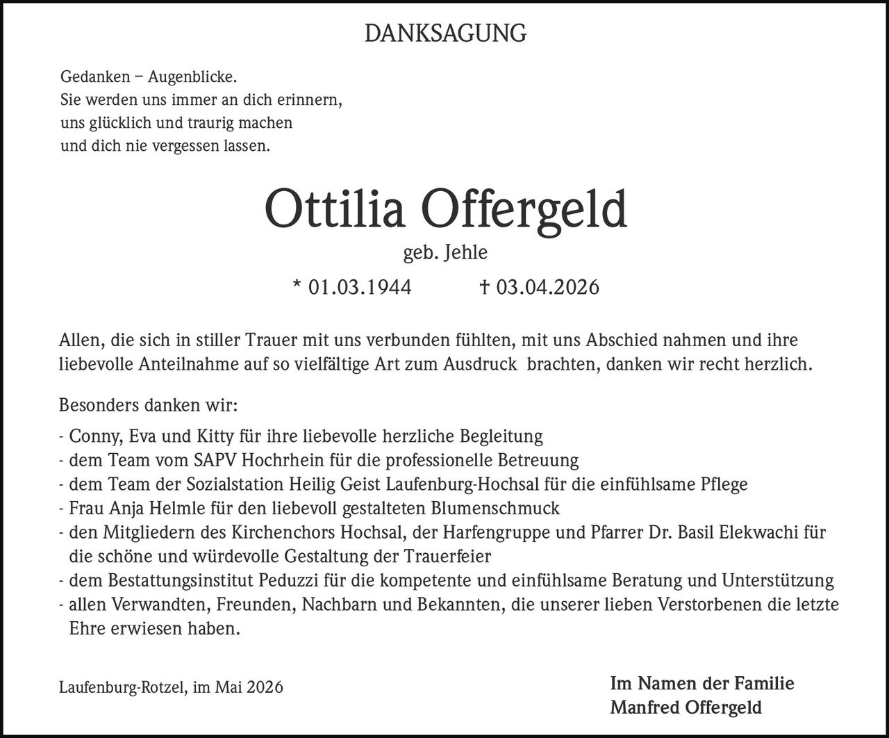 DANKSAGUNG
Gedanken – Augenblicke.
Sie werden uns immer an dich erinnern,
uns glücklich und traurig machen
und dich nie vergessen lassen.

Ottilia Offergeld
geb. Jehle
* 01.03.1944

† 03.04.2026

Allen, die sich in stiller Trauer mit uns verbunden fühlten, mit uns Abschied nahmen und ihre
liebevolle Anteilnahme auf so vielfältige Art zum Ausdruck brachten, danken wir recht herzlich.
Besonders danken wir:
- Conny, Eva und Kitty für ihre liebevolle herzliche Begleitung
- dem Team vom SAPV Hochrhein für die professionelle Betreuung
- dem Team der Sozialstation Heilig Geist Laufenburg-Hochsal für die einfühlsame Pflege
- Frau Anja Helmle für den liebevoll gestalteten Blumenschmuck
- den Mitgliedern des Kirchenchors Hochsal, der Harfengruppe und Pfarrer Dr. Basil Elekwachi für
die schöne und würdevolle Gestaltung der Trauerfeier
- dem Bestattungsinstitut Peduzzi für die kompetente und einfühlsame Beratung und Unterstützung
- allen Verwandten, Freunden, Nachbarn und Bekannten, die unserer lieben Verstorbenen die letzte
Ehre erwiesen haben.
Laufenburg-Rotzel, im Mai 2026

Im Namen der Familie
Manfred Offergeld