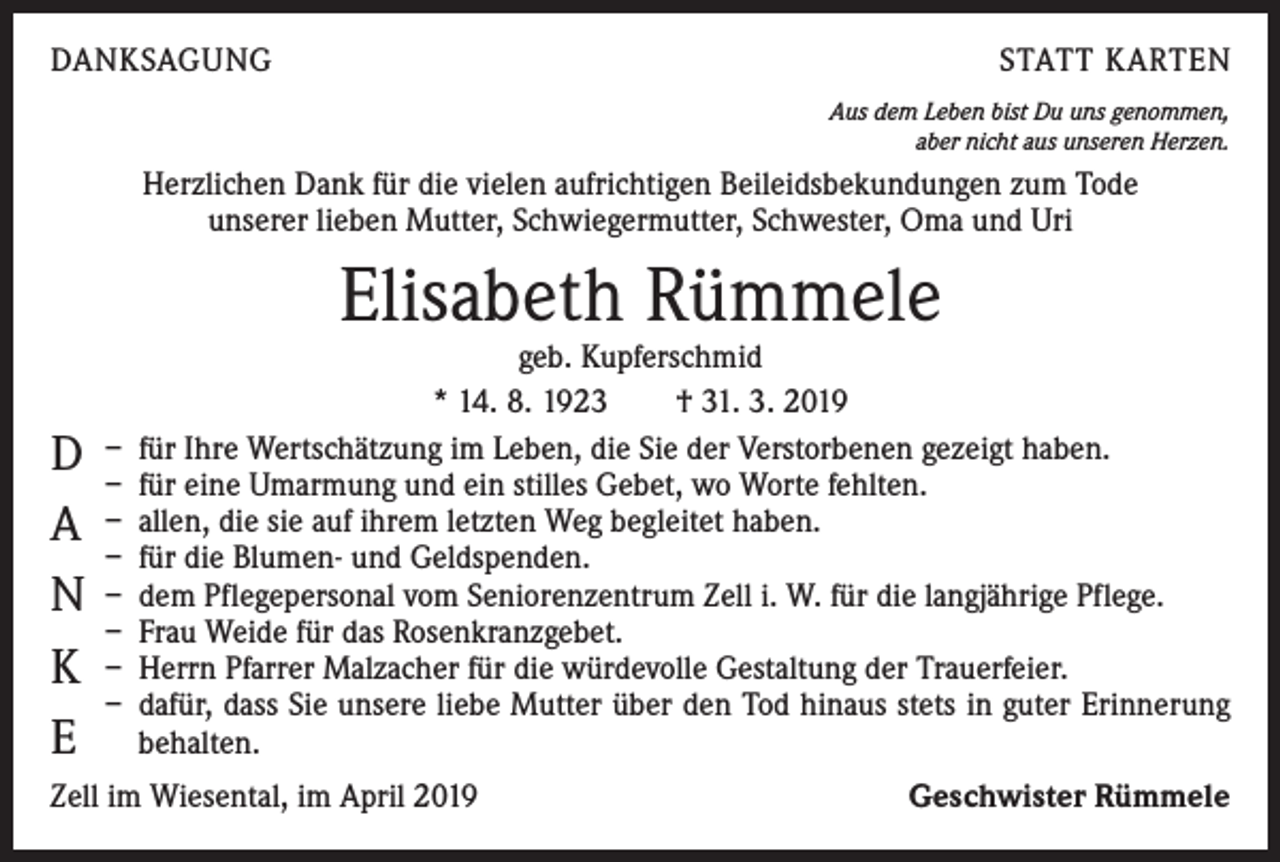<p>DANKSAGUNG</p><p>STATT KARTEN<br />Aus dem Leben bist Du uns genommen,<br />aber nicht aus unseren Herzen.</p><p>Herzlichen Dank für die vielen aufrichtigen Beileidsbekundungen zum Tode<br />unserer lieben Mutter, Schwiegermutter, Schwester, Oma und Uri</p><p>Elisabeth Rümmele</p><p>D<br />A<br />N<br />K<br />E</p><p>geb. Kupferschmid<br />* 14. 8. 1923 † 31. 3. 2019<br />– für Ihre Wertschätzung im Leben, die Sie der Verstorbenen gezeigt haben.<br />– für eine Umarmung und ein stilles Gebet, wo Worte fehlten.<br />– allen, die sie auf ihrem letzten Weg begleitet haben.<br />– für die Blumen- und Geldspenden.<br />– dem Pflegepersonal vom Seniorenzentrum Zell i. W. für die langjährige Pflege.<br />– Frau Weide für das Rosenkranzgebet.<br />– Herrn Pfarrer Malzacher für die würdevolle Gestaltung der Trauerfeier.<br />– dafür, dass Sie unsere liebe Mutter über den Tod hinaus stets in guter Erinnerung<br />behalten.</p><p>Zell im Wiesental, im April 2019</p><p>Geschwister Rümmele</p>