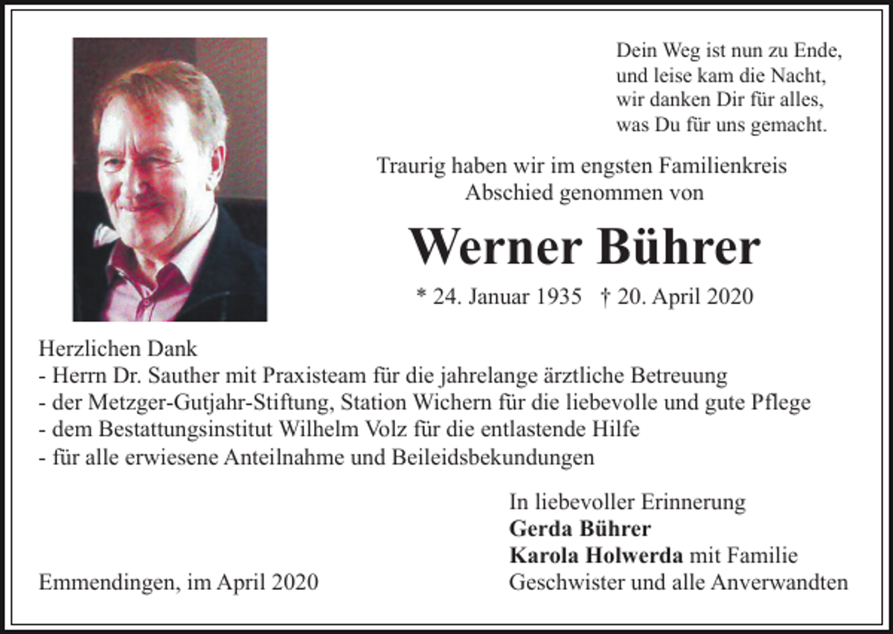 <p>Dein Weg ist nun zu Ende,<br />und leise kam die Nacht,<br />wir danken Dir für alles,<br />was Du für uns gemacht.</p><p>Traurig haben wir im engsten Familienkreis<br />Abschied genommen von</p><p>Werner Bührer<br />* 24. Januar 1935 † 20. April 2020<br />Herzlichen Dank<br />- Herrn Dr. Sauther mit Praxisteam für die jahrelange ärztliche Betreuung<br />- der Metzger-Gutjahr-Stiftung, Station Wichern für die liebevolle und gute Pflege<br />- dem Bestattungsinstitut Wilhelm Volz für die entlastende Hilfe<br />- für alle erwiesene Anteilnahme und Beileidsbekundungen</p><p>Emmendingen, im April 2020</p><p>In liebevoller Erinnerung<br />Gerda Bührer<br />Karola Holwerda mit Familie<br />Geschwister und alle Anverwandten</p>