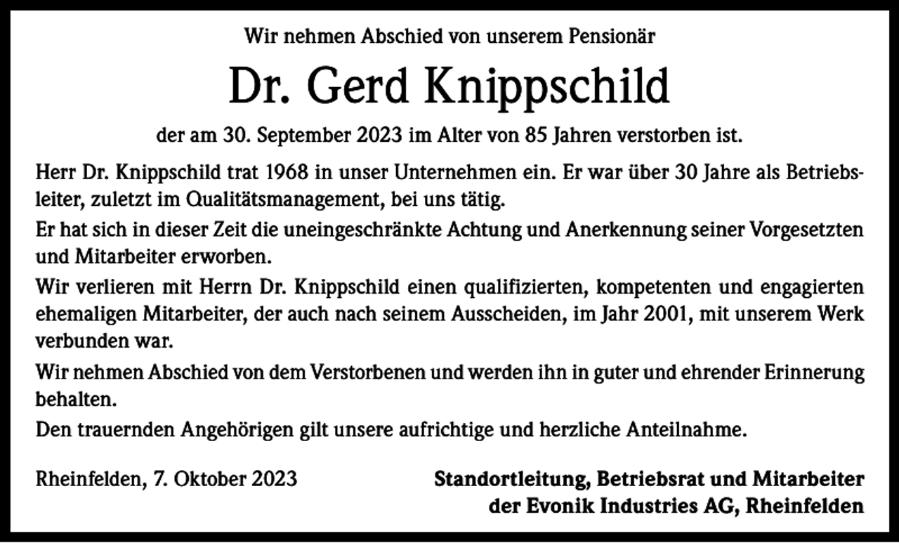 <p>Wir nehmen Abschied von unserem Pensionär</p><p>Dr. Gerd Knippschild<br />der am 30. September 2023 im Alter von 85 Jahren verstorben ist.<br />Herr Dr. Knippschild trat 1968 in unser Unternehmen ein. Er war über 30 Jahre als Betriebsleiter, zuletzt im Qualitätsmanagement, bei uns tätig.<br />Er hat sich in dieser Zeit die uneingeschränkte Achtung und Anerkennung seiner Vorgesetzten<br />und Mitarbeiter erworben.<br />Wir verlieren mit Herrn Dr. Knippschild einen qualifizierten, kompetenten und engagierten<br />ehemaligen Mitarbeiter, der auch nach seinem Ausscheiden, im Jahr 2001, mit unserem Werk<br />verbunden war.<br />Wir nehmen Abschied von dem Verstorbenen und werden ihn in guter und ehrender Erinnerung<br />behalten.<br />Den trauernden Angehörigen gilt unsere aufrichtige und herzliche Anteilnahme.<br />Rheinfelden, 7. Oktober 2023</p><p>Standortleitung, Betriebsrat und Mitarbeiter<br />der Evonik Industries AG, Rheinfelden</p>