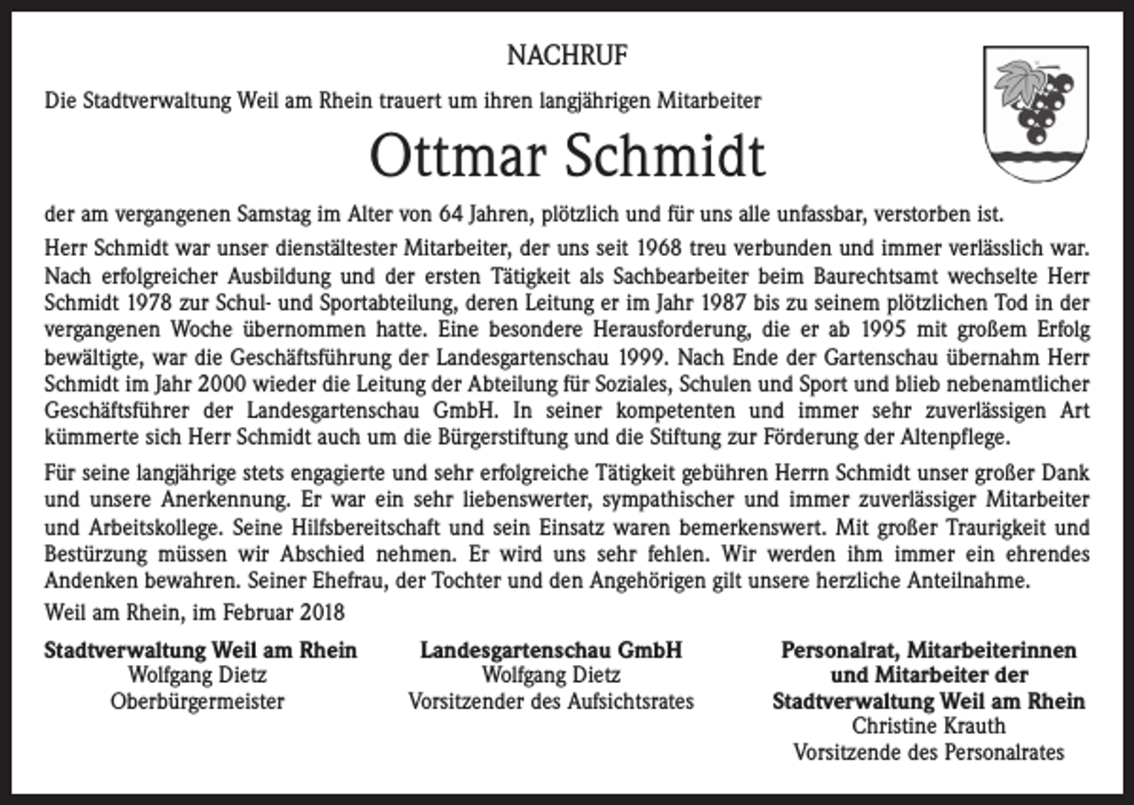<p>NACHRUF<br />Die Stadtverwaltung Weil am Rhein trauert um ihren langjährigen Mitarbeiter</p><p>Ottmar Schmidt<br />der am vergangenen Samstag im Alter von 64 Jahren, plötzlich und für uns alle unfassbar, verstorben ist.<br />Herr Schmidt war unser dienstältester Mitarbeiter, der uns seit 1968 treu verbunden und immer verlässlich war.<br />Nach erfolgreicher Ausbildung und der ersten Tätigkeit als Sachbearbeiter beim Baurechtsamt wechselte Herr<br />Schmidt 1978 zur Schul- und Sportabteilung, deren Leitung er im Jahr 1987 bis zu seinem plötzlichen Tod in der<br />vergangenen Woche übernommen hatte. Eine besondere Herausforderung, die er ab 1995 mit großem Erfolg<br />bewältigte, war die Geschäftsführung der Landesgartenschau 1999. Nach Ende der Gartenschau übernahm Herr<br />Schmidt im Jahr 2000 wieder die Leitung der Abteilung für Soziales, Schulen und Sport und blieb nebenamtlicher<br />Geschäftsführer der Landesgartenschau GmbH. In seiner kompetenten und immer sehr zuverlässigen Art<br />kümmerte sich Herr Schmidt auch um die Bürgerstiftung und die Stiftung zur Förderung der Altenpflege.<br />Für seine langjährige stets engagierte und sehr erfolgreiche Tätigkeit gebühren Herrn Schmidt unser großer Dank<br />und unsere Anerkennung. Er war ein sehr liebenswerter, sympathischer und immer zuverlässiger Mitarbeiter<br />und Arbeitskollege. Seine Hilfsbereitschaft und sein Einsatz waren bemerkenswert. Mit großer Traurigkeit und<br />Bestürzung müssen wir Abschied nehmen. Er wird uns sehr fehlen. Wir werden ihm immer ein ehrendes<br />Andenken bewahren. Seiner Ehefrau, der Tochter und den Angehörigen gilt unsere herzliche Anteilnahme.<br />Weil am Rhein, im Februar 2018<br />Stadtverwaltung Weil am Rhein</p><p>Landesgartenschau GmbH</p><p>Wolfgang Dietz<br />Wolfgang Dietz</p><p>Oberbürgermeister<br />Vorsitzender des Aufsichtsrates</p><p>Personalrat, Mitarbeiterinnen<br />und Mitarbeiter der<br />Stadtverwaltung Weil am Rhein<br />Christine Krauth<br />Vorsitzende des Personalrates</p>