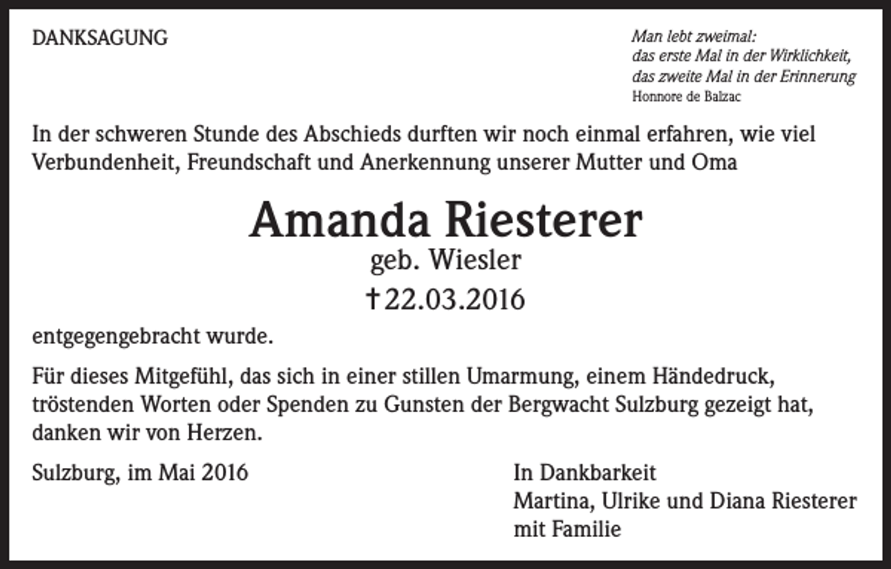 <p>DANKSAGUNG</p><p>Man lebt zweimal:<br />das erste Mal in der Wirklichkeit,<br />das zweite Mal in der Erinnerung<br />Honnore de Balzac</p><p>In der schweren Stunde des Abschieds durften wir noch einmal erfahren, wie viel<br />Verbundenheit, Freundschaft und Anerkennung unserer Mutter und Oma</p><p>Amanda Riesterer<br />geb. Wiesler<br />✝ 22.03.2016</p><p>entgegengebracht wurde.<br />Für dieses Mitgefühl, das sich in einer stillen Umarmung, einem Händedruck,<br />tröstenden Worten oder Spenden zu Gunsten der Bergwacht Sulzburg gezeigt hat,<br />danken wir von Herzen.<br />Sulzburg, im Mai 2016 In Dankbarkeit<br />Martina, Ulrike und Diana Riesterer<br />mit Familie</p>