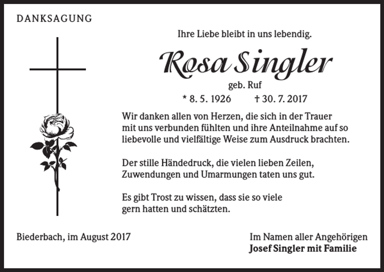 <p>DAN KS AGUN G<br />Ihre Liebe bleibt in uns lebendig.</p><p>Rosa Singler<br />geb. Ruf<br />* 8. 5. 1926<br />† 30. 7. 2017<br />Wir danken allen von Herzen, die sich in der Trauer<br />mit uns verbunden fühlten und ihre Anteilnahme auf so<br />liebevolle und vielfältige Weise zum Ausdruck brachten.<br />Der stille Händedruck, die vielen lieben Zeilen,<br />Zuwendungen und Umarmungen taten uns gut.<br />Es gibt Trost zu wissen, dass sie so viele<br />gern hatten und schätzten.<br />Biederbach, im August 2017</p><p>Im Namen aller Angehörigen<br />Josef Singler mit Familie</p>