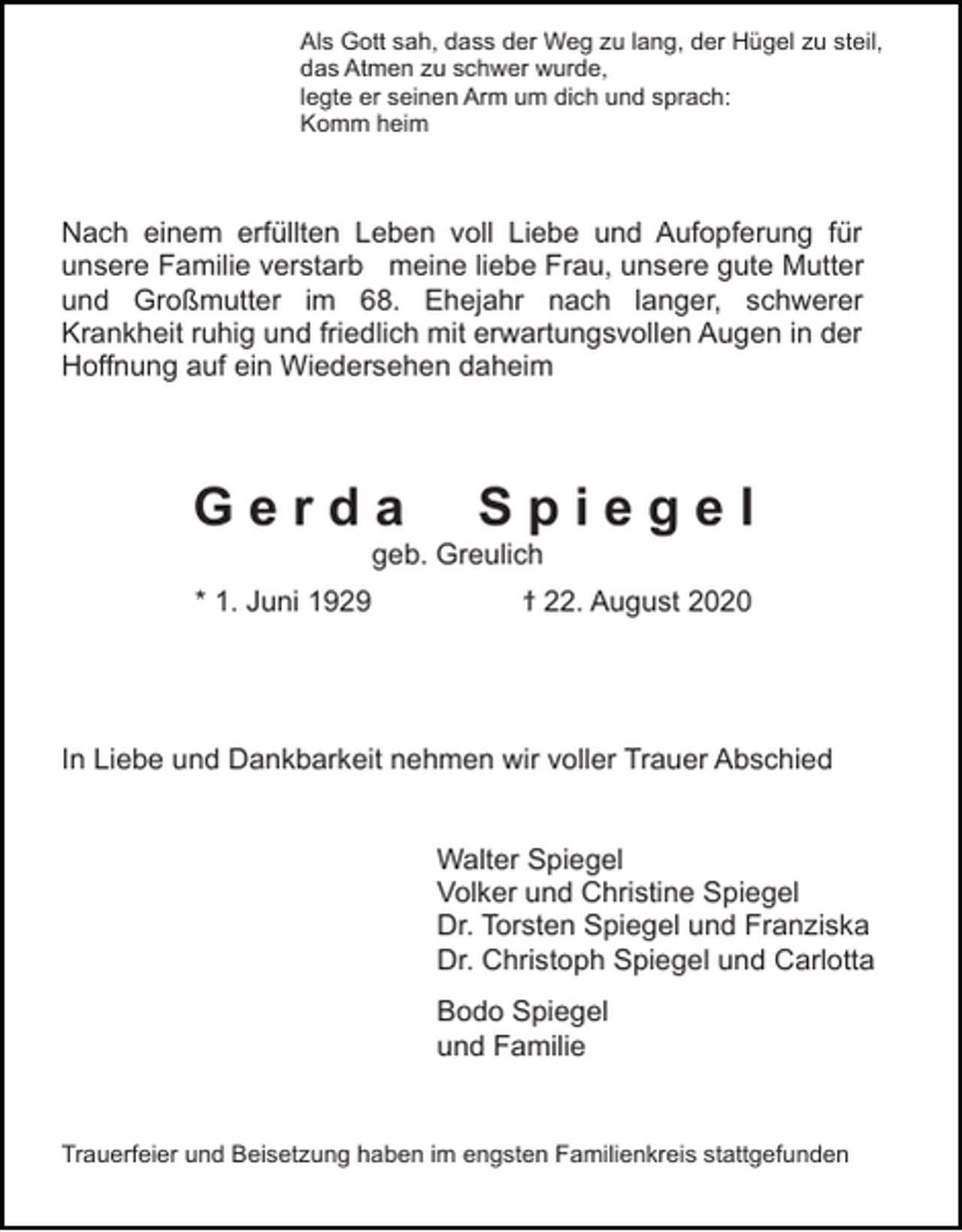 <p>Als Gott sah, dass der Weg zu lang, der Hügel zu steil,<br />das Atmen zu schwer wurde,<br />legte er seinen Arm um dich und sprach:<br />Komm heim</p><p>Nach einem erfüllten Leben voll Liebe und Aufopferung für<br />unsere Familie verstarb meine liebe Frau, unsere gute Mutter<br />und Großmutter im 68. Ehejahr nach langer, schwerer<br />Krankheit ruhig und friedlich mit erwartungsvollen Augen in der<br />Hoffnung auf ein Wiedersehen daheim</p><p>Gerda</p><p>Spiegel</p><p>geb. Greulich<br />* 1. Juni 1929</p><p>ϯ 22. August 2020</p><p>In Liebe und Dankbarkeit nehmen wir voller Trauer Abschied<br />Walter Spiegel<br />Volker und Christine Spiegel<br />Dr. Torsten Spiegel und Franziska<br />Dr. Christoph Spiegel und Carlotta<br />Bodo Spiegel<br />und Familie</p><p>Trauerfeier und Beisetzung haben im engsten Familienkreis stattgefunden</p>