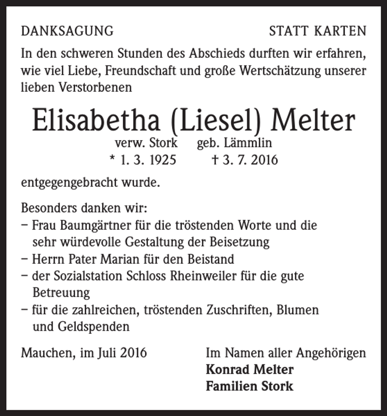 <p>danksagung</p><p>statt karten</p><p>In den schweren Stunden des Abschieds durften wir erfahren,<br />wie viel Liebe, Freundschaft und große Wertschätzung unserer<br />lieben Verstorbenen</p><p>Elisabetha<br />(Liesel) Melter<br />verw. Stork geb. Lämmlin<br />* 1. 3. 1925 † 3. 7. 2016<br />entgegengebracht wurde.<br />Besonders danken wir:<br />– Frau Baumgärtner für die tröstenden Worte und die<br />sehr würdevolle Gestaltung der Beisetzung<br />– Herrn Pater Marian für den Beistand<br />– der Sozialstation Schloss Rheinweiler für die gute<br />Betreuung<br />– für die zahlreichen, tröstenden Zuschriften, Blumen<br />und Geldspenden<br />Mauchen, im Juli 2016 Im Namen aller Angehörigen<br />Konrad Melter<br />Familien Stork</p>