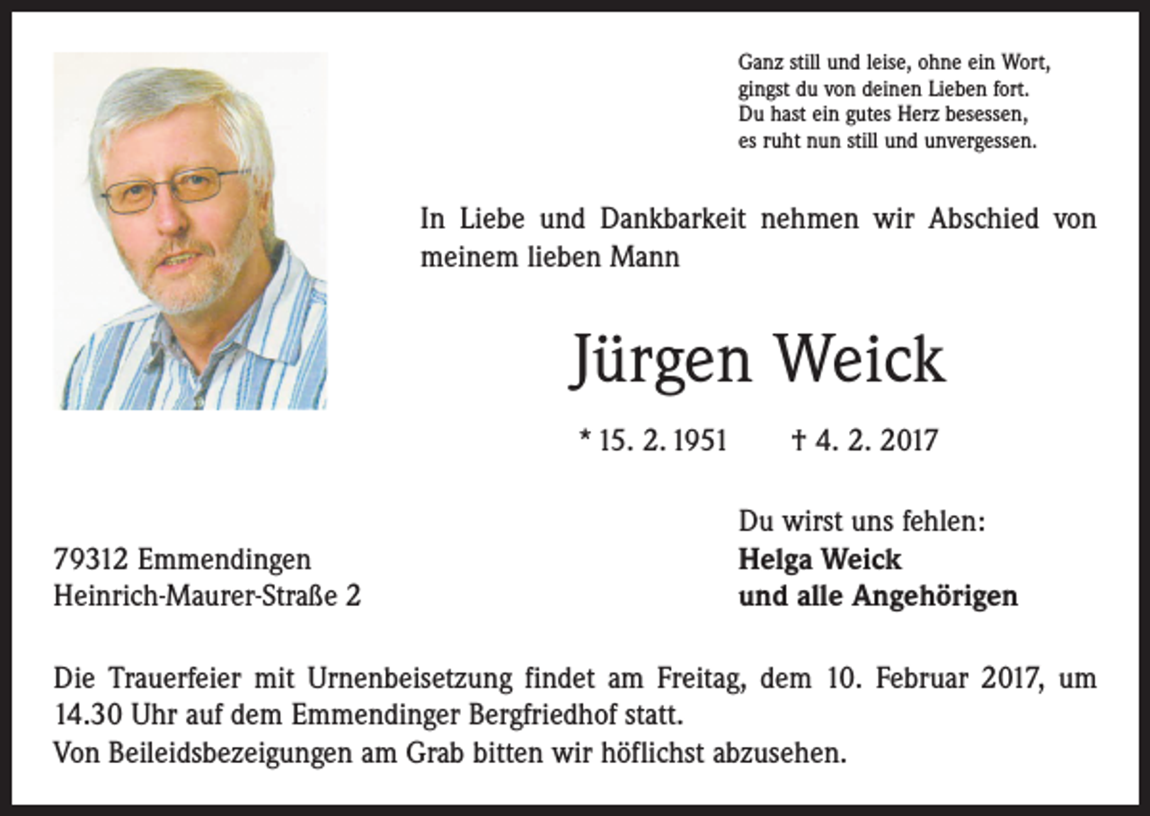 <p>Ganz still und leise, ohne ein Wort,<br />gingst du von deinen Lieben fort.<br />Du hast ein gutes Herz besessen,<br />es ruht nun still und unvergessen.</p><p>In Liebe und Dankbarkeit nehmen wir Abschied von<br />meinem lieben Mann</p><p>Jürgen Weick<br />* 15. 2. 1951 † 4. 2. 2019312 Emmendingen<br />Heinrich-Maurer-Straße 2</p><p>Du wirst uns fehlen:<br />Helga Weick<br />und alle Angehörigen</p><p>Die Trauerfeier mit Urnenbeisetzung findet am Freitag, dem 10. Februar 2017, um<br />14.30 Uhr auf dem Emmendinger Bergfriedhof statt.<br />Von Beileidsbezeigungen am Grab bitten wir höflichst abzusehen.</p>