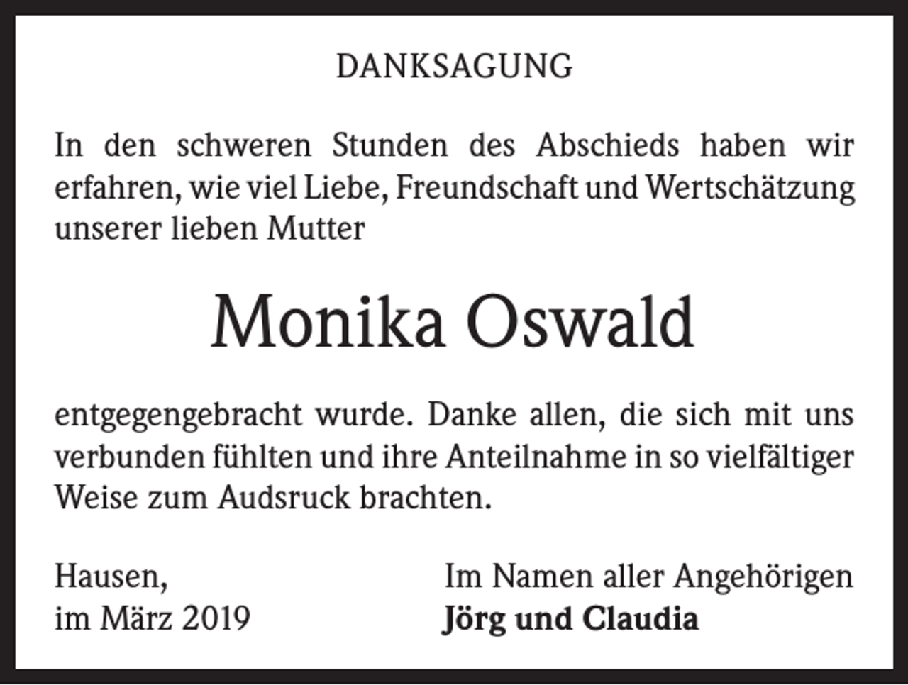 <p>DANKSAGUNG<br />In den schweren Stunden des Abschieds haben wir<br />­erfahren, wie viel Liebe, Freundschaft und Wert­schätzung<br />unserer lieben Mutter</p><p>Monika Oswald<br />entgegengebracht wurde. Danke allen, die sich mit uns<br />verbunden fühlten und ihre Anteilnahme in so viel­fältiger<br />Weise zum Audsruck brachten.<br />Hausen,<br />im März 2019</p><p>Im Namen aller Angehörigen<br />Jörg und Claudia</p>