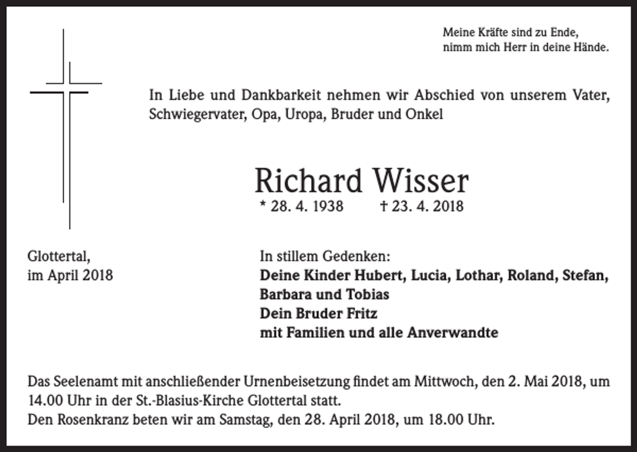 <p>Meine Kräfte sind zu Ende,<br />nimm mich Herr in deine Hände.</p><p>In Liebe und Dankbarkeit nehmen wir Abschied von unserem Vater,<br />Schwiegervater, Opa, Uropa, Bruder und Onkel</p><p>Richard Wisser<br />* 28. 4. 1938</p><p>† 23. 4. 2018</p><p>Glottertal,<br />In stillem Gedenken:<br />im April 2018 Deine Kinder Hubert, Lucia, Lothar, Roland, Stefan,<br />Barbara und Tobias<br />Dein Bruder Fritz<br />mit Familien und alle Anverwandte<br />Das Seelenamt mit anschließender Urnenbeisetzung findet am Mittwoch, den 2. Mai 2018, um<br />14.00 Uhr in der St.-Blasius-Kirche Glottertal statt.<br />Den Rosenkranz beten wir am Samstag, den 28. April 2018, um 18.00 Uhr.</p>