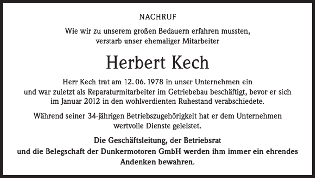 <p>NACHRUF<br />Wie wir zu unserem großen Bedauern erfahren mussten,<br />verstarb unser ehemaliger Mitarbeiter</p><p>Herbert Kech<br />Herr Kech trat am 12. 06. 1978 in unser Unternehmen ein<br />und war zuletzt als Reparaturmitarbeiter im Getriebebau beschäftigt, bevor er sich<br />im Januar 2012 in den wohlverdienten Ruhestand verabschiedete.<br />Während seiner 34-jährigen Betriebszugehörigkeit hat er dem Unternehmen<br />wertvolle Dienste geleistet.</p><p>Die Geschäftsleitung, der Betriebsrat<br />und die Belegschaft der Dunkermotoren GmbH werden ihm immer ein ehrendes<br />Andenken bewahren.</p>
