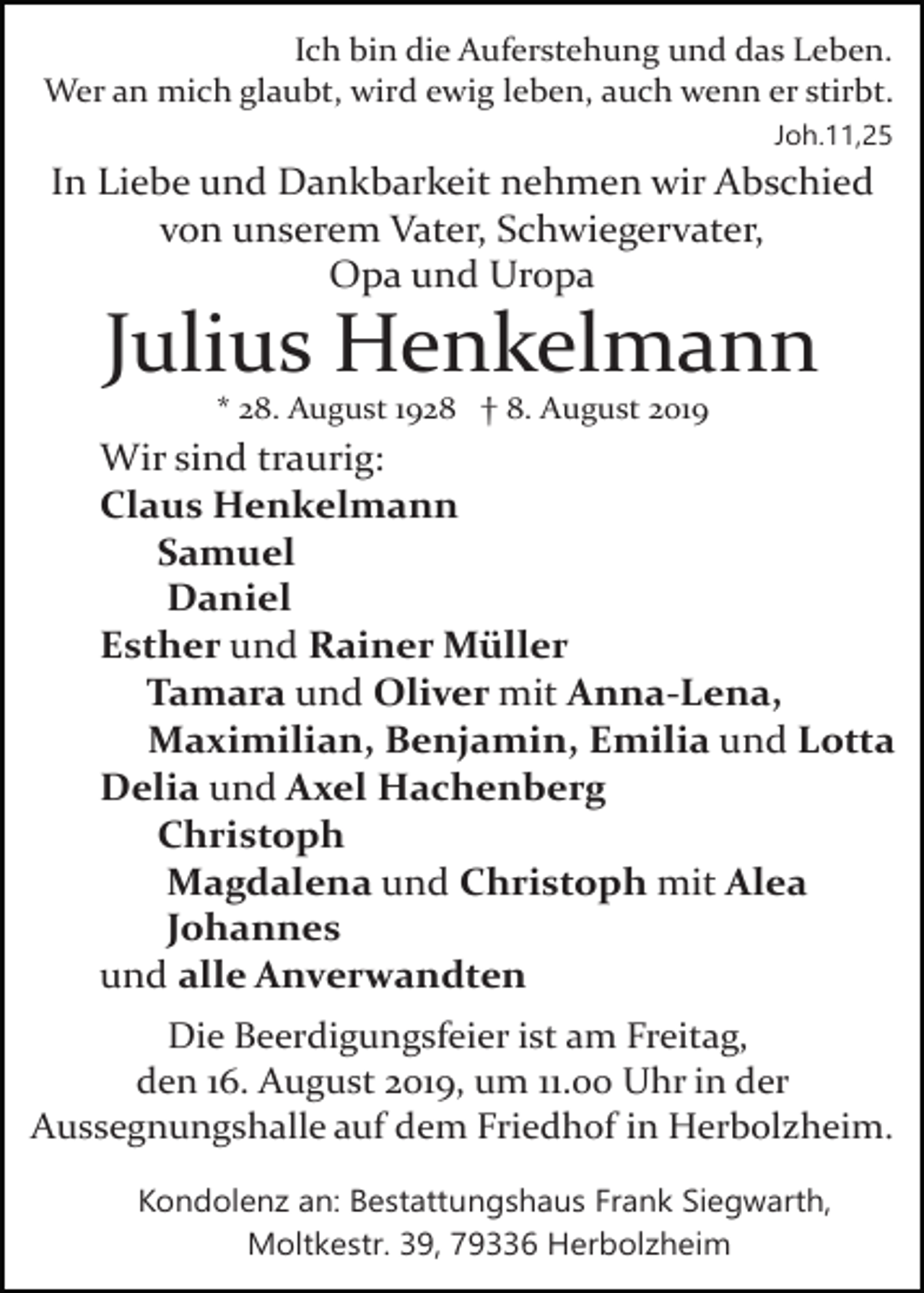 <p>Ich bin die Auferstehung und das Leben.<br />Wer an mich glaubt, wird ewig leben, auch wenn er stirbt.<br />Joh.11,25</p><p>In Liebe und Dankbarkeit nehmen wir Abschied<br />von unserem Vater, Schwiegervater,<br />Opa und Uropa</p><p>Julius Henkelmann<br />* 28. August 1928 † 8. August 2019</p><p>Wir sind traurig:<br />Claus Henkelmann<br />Samuel<br />Daniel<br />Esther und Rainer Müller<br />Tamara und Oliver mit Anna­Lena,<br />Maximilian, Benjamin, Emilia und Lotta<br />Delia und Axel Hachenberg<br />Christoph<br />Magdalena und Christoph mit Alea<br />Johannes<br />und alle Anverwandten<br />Die Beerdigungsfeier ist am Freitag,<br />den 16. August 2019, um 11.00 Uhr in der<br />Aussegnungshalle auf dem Friedhof in Herbolzheim.<br />Kondolenz an: Bestattungshaus Frank Siegwarth,<br />Moltkestr. 39, 79336 Herbolzheim</p>