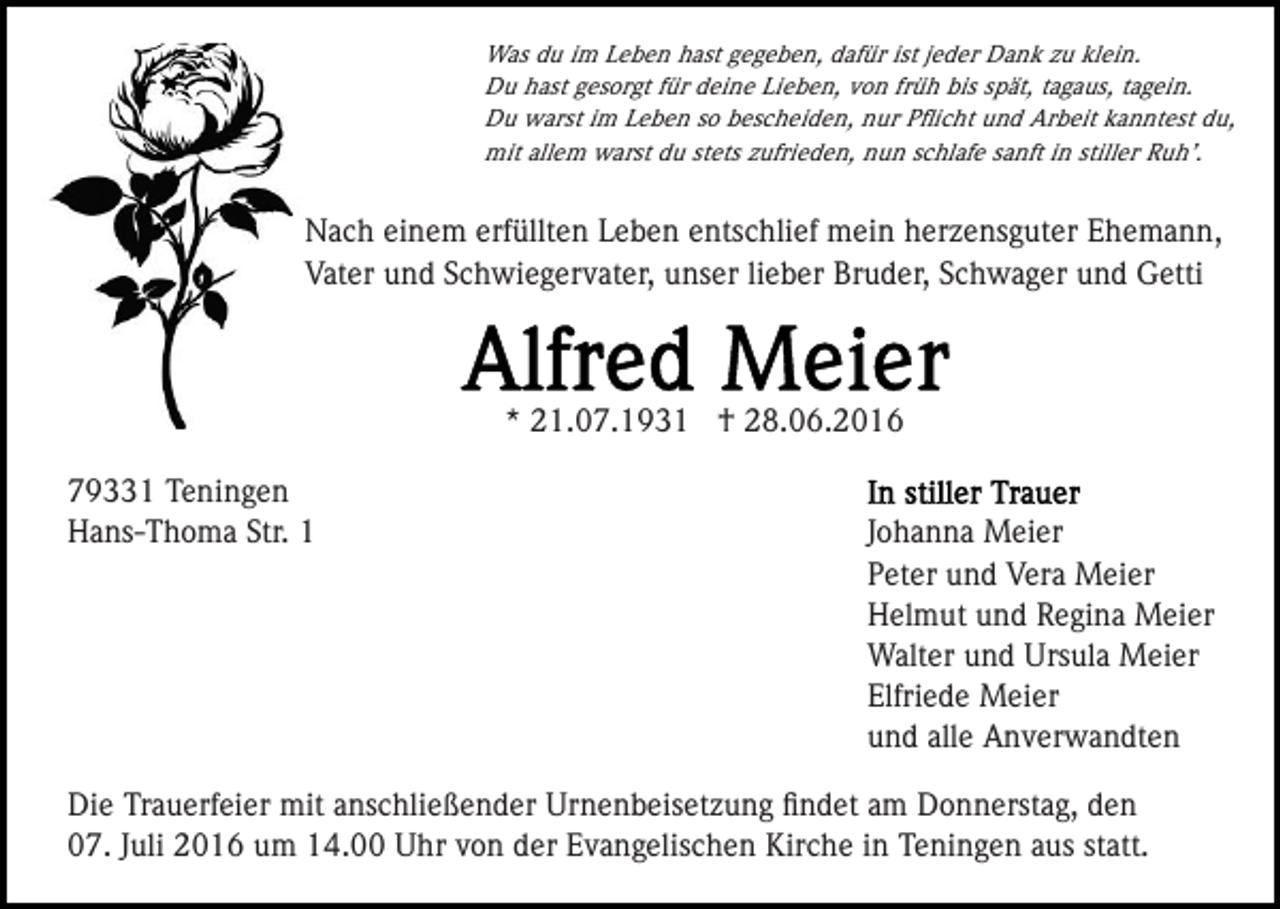 <p>Was du im Leben hast gegeben, dafür ist jeder Dank zu klein.<br />Du hast gesorgt für deine Lieben, von früh bis spät, tagaus, tagein.<br />Du warst im Leben so bescheiden, nur Pﬂicht und Arbeit kanntest du,<br />mit allem warst du stets zufrieden, nun schlafe sanft in stiller Ruh’.</p><p>Nach einem erfüllten Leben entschlief mein herzensguter Ehemann,<br />Vater und Schwiegervater, unser lieber Bruder, Schwager und Getti</p><p>* 21.07.1931 † 28.06.2016<br />79331 Teningen<br />Hans-Thoma Str. 1</p><p>Johanna Meier<br />Peter und Vera Meier<br />Helmut und Regina Meier<br />Walter und Ursula Meier<br />Elfriede Meier<br />und alle Anverwandten</p><p>Die Trauerfeier mit anschließender Urnenbeisetzung ﬁndet am Donnerstag, den<br />07. Juli 2016 um 14.00 Uhr von der Evangelischen Kirche in Teningen aus statt.</p>