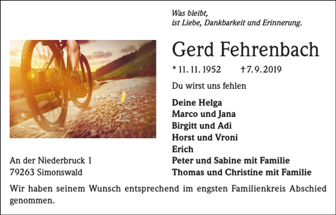 <p>Was bleibt,<br />ist Liebe, Dankbarkeit und Erinnerung.</p><p>Gerd Fehrenbach</p><p>* 11. 11. 1952 † 7. 9. 2019</p><p>Du wirst uns fehlen</p><p>An der Niederbruck 1<br />79263 Simonswald</p><p>Deine Helga<br />Marco und Jana<br />Birgitt und Adi<br />Horst und Vroni<br />Erich<br />Peter und Sabine mit Familie<br />Thomas und Christine mit Familie</p><p>Wir haben seinem Wunsch entsprechend im engsten Familienkreis Abschied<br />genommen.</p>