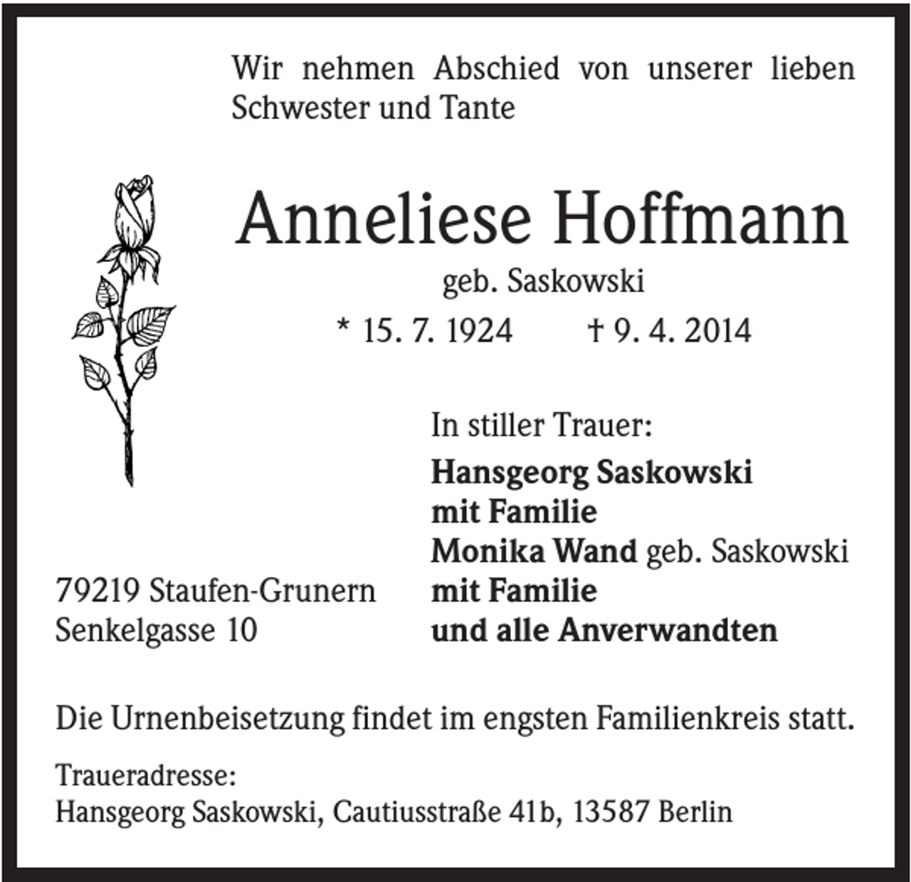 <p>Wir nehmen Abschied von unserer lieben<br />Schwester und Tante</p><p>Anneliese Hoffmann<br />geb. Saskowski<br />* 15. 7. 1924<br />† 9. 4. 2014</p><p>79219 Staufen-Grunern<br />Senkelgasse 10</p><p>In stiller Trauer:<br />Hansgeorg Saskowski<br />mit Familie<br />Monika Wand geb. Saskowski<br />mit Familie<br />und alle Anverwandten</p><p>Die Urnenbeisetzung findet im engsten Familienkreis statt.<br />Traueradresse:<br />Hansgeorg Saskowski, Cautiusstraße 41b, 13587 Berlin</p>