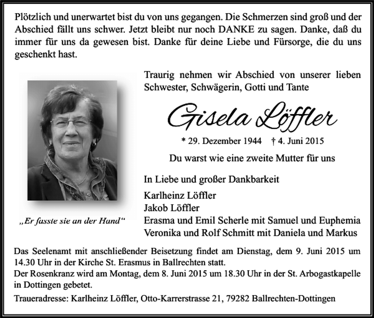 <p>Plötzlich und unerwartet bist du von uns gegangen. Die Schmerzen sind groß und der<br />Abschied fällt uns schwer. Jetzt bleibt nur noch DANKE zu sagen. Danke, daß du<br />immer für uns da gewesen bist. Danke für deine Liebe und Fürsorge, die du uns<br />geschenkt hast.<br />Traurig nehmen wir Abschied von unserer lieben<br />Schwester, Schwägerin, Gotti und Tante</p><p>Gisela Löffler<br />* 29. Dezember 1944</p><p>† 4. Juni 2015</p><p>Du warst wie eine zweite Mutter für uns<br />In Liebe und großer Dankbarkeit</p><p>„Er fasste sie an der Hand“</p><p>Karlheinz Löffler<br />Jakob Löffler<br />Erasma und Emil Scherle mit Samuel und Euphemia<br />Veronika und Rolf Schmitt mit Daniela und Markus</p><p>Das Seelenamt mit anschließender Beisetzung findet am Dienstag, dem 9. Juni 2015 um<br />14.30 Uhr in der Kirche St. Erasmus in Ballrechten statt.<br />Der Rosenkranz wird am Montag, dem 8. Juni 2015 um 18.30 Uhr in der St. Arbogastkapelle<br />in Dottingen gebetet.<br />Traueradresse: Karlheinz Löffler, Otto-Karrerstrasse 21, 79282 Ballrechten-Dottingen</p>