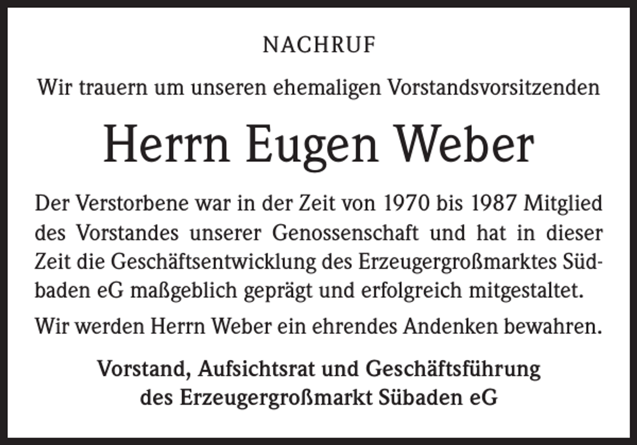 <p>NACHRUF<br />Wir trauern um unseren ehemaligen Vorstandsvorsitzenden</p><p>Herrn Eugen Weber<br />Der Verstorbene war in der Zeit von 1970 bis 1987 Mitglied<br />des Vorstandes unserer Genossenschaft und hat in dieser<br />Zeit die Geschäftsentwicklung des Erzeugergroßmarktes Südbaden eG maßgeblich geprägt und erfolgreich mitgestaltet.<br />Wir werden Herrn Weber ein ehrendes Andenken bewahren.<br />Vorstand, Aufsichtsrat und Geschäftsführung<br />des Erzeugergroßmarkt Sübaden eG</p>