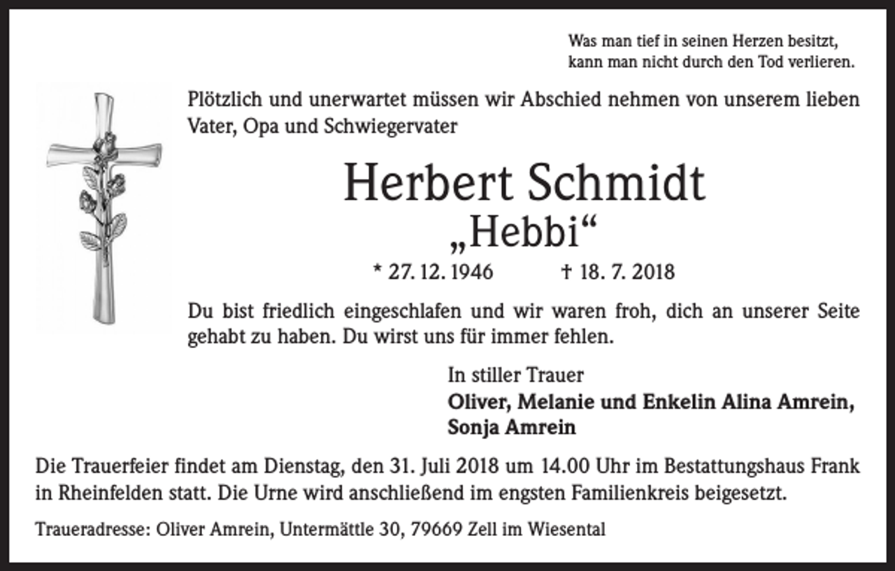 <p>Was man tief in seinen Herzen besitzt,<br />kann man nicht durch den Tod verlieren.</p><p>Plötzlich und unerwartet müssen wir Abschied nehmen von unserem lieben<br />Vater, Opa und Schwiegervater</p><p>Herbert Schmidt<br />„Hebbi“</p><p>* 27. 12. 1946 † 18. 7. 2018<br />Du bist friedlich eingeschlafen und wir waren froh, dich an unserer Seite<br />gehabt zu haben. Du wirst uns für immer fehlen.<br />In stiller Trauer<br />Oliver, Melanie und Enkelin Alina Amrein,<br />Sonja Amrein<br />Die Trauerfeier findet am Dienstag, den 31. Juli 2018 um 14.00 Uhr im Bestattungshaus Frank<br />in Rheinfelden statt. Die Urne wird anschließend im engsten Familienkreis beigesetzt.<br />Traueradresse: Oliver Amrein, Untermättle 30, 79669 Zell im Wiesental</p>